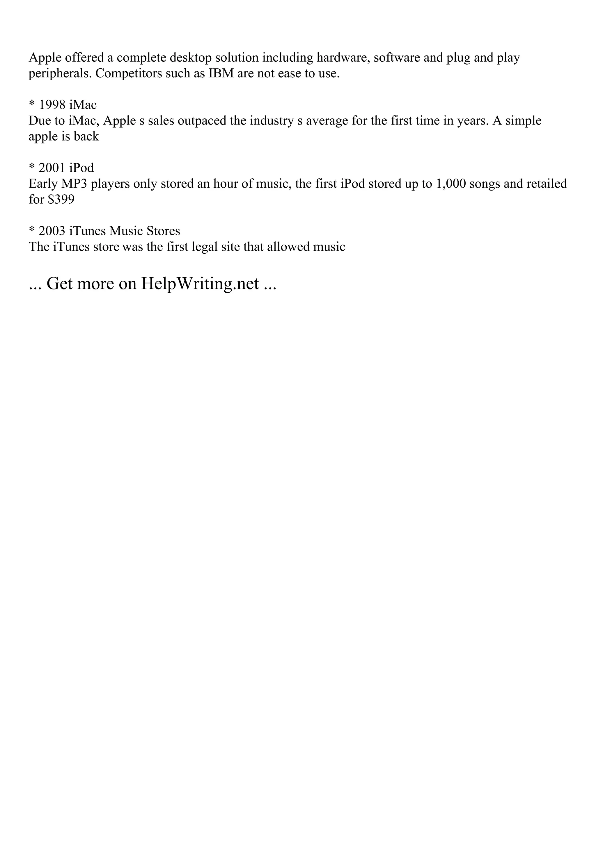 Apple offered a complete desktop solution including hardware, software and plug and play
peripherals. Competitors such as IBM are not ease to use.
* 1998 iMac
Due to iMac, Apple s sales outpaced the industry s average for the first time in years. A simple
apple is back
* 2001 iPod
Early MP3 players only stored an hour of music, the first iPod stored up to 1,000 songs and retailed
for $399
* 2003 iTunes Music Stores
The iTunes store was the first legal site that allowed music
... Get more on HelpWriting.net ...
 