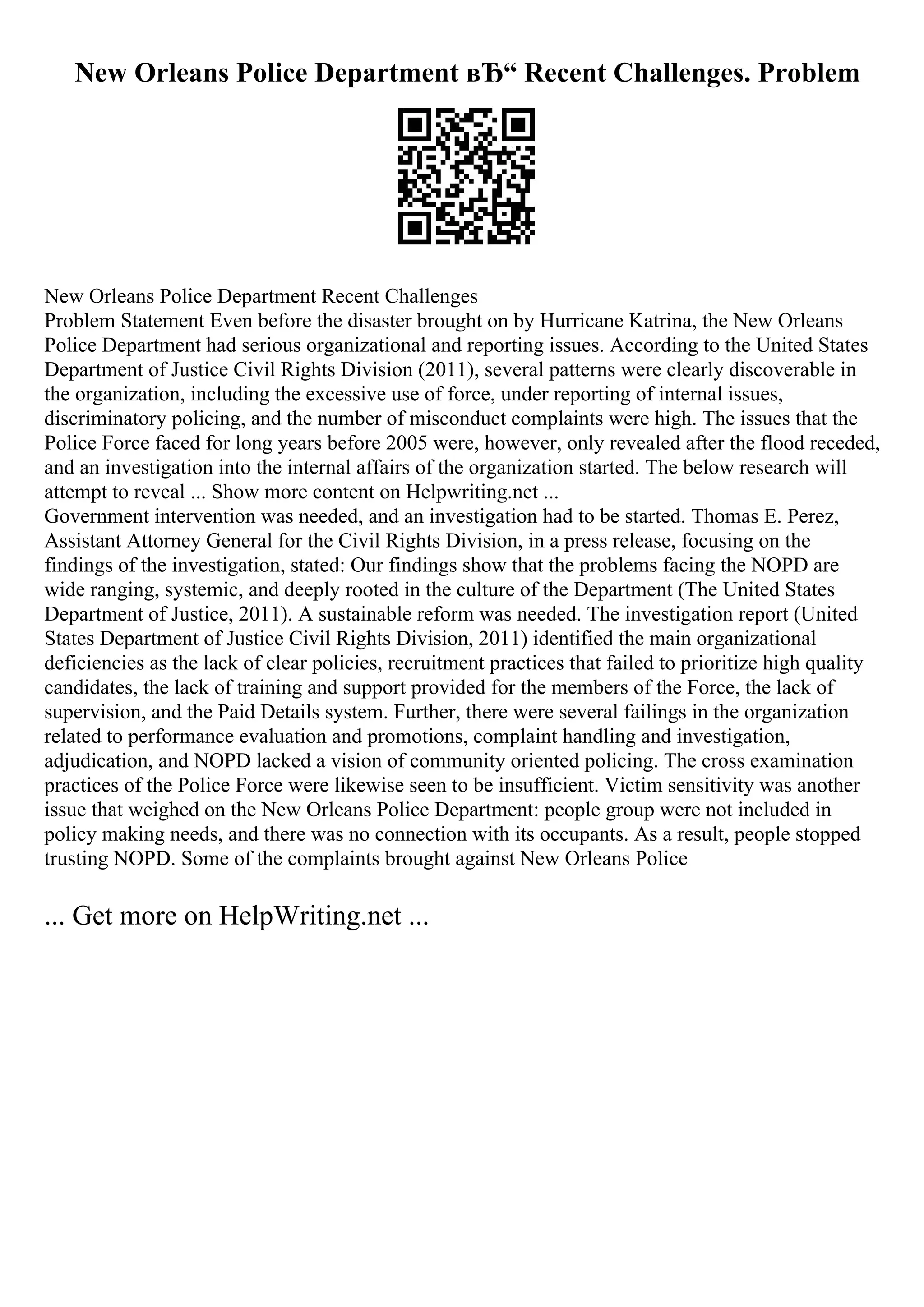 New Orleans Police Department вЂ“ Recent Challenges. Problem
New Orleans Police Department Recent Challenges
Problem Statement Even before the disaster brought on by Hurricane Katrina, the New Orleans
Police Department had serious organizational and reporting issues. According to the United States
Department of Justice Civil Rights Division (2011), several patterns were clearly discoverable in
the organization, including the excessive use of force, under reporting of internal issues,
discriminatory policing, and the number of misconduct complaints were high. The issues that the
Police Force faced for long years before 2005 were, however, only revealed after the flood receded,
and an investigation into the internal affairs of the organization started. The below research will
attempt to reveal ... Show more content on Helpwriting.net ...
Government intervention was needed, and an investigation had to be started. Thomas E. Perez,
Assistant Attorney General for the Civil Rights Division, in a press release, focusing on the
findings of the investigation, stated: Our findings show that the problems facing the NOPD are
wide ranging, systemic, and deeply rooted in the culture of the Department (The United States
Department of Justice, 2011). A sustainable reform was needed. The investigation report (United
States Department of Justice Civil Rights Division, 2011) identified the main organizational
deficiencies as the lack of clear policies, recruitment practices that failed to prioritize high quality
candidates, the lack of training and support provided for the members of the Force, the lack of
supervision, and the Paid Details system. Further, there were several failings in the organization
related to performance evaluation and promotions, complaint handling and investigation,
adjudication, and NOPD lacked a vision of community oriented policing. The cross examination
practices of the Police Force were likewise seen to be insufficient. Victim sensitivity was another
issue that weighed on the New Orleans Police Department: people group were not included in
policy making needs, and there was no connection with its occupants. As a result, people stopped
trusting NOPD. Some of the complaints brought against New Orleans Police
... Get more on HelpWriting.net ...
 