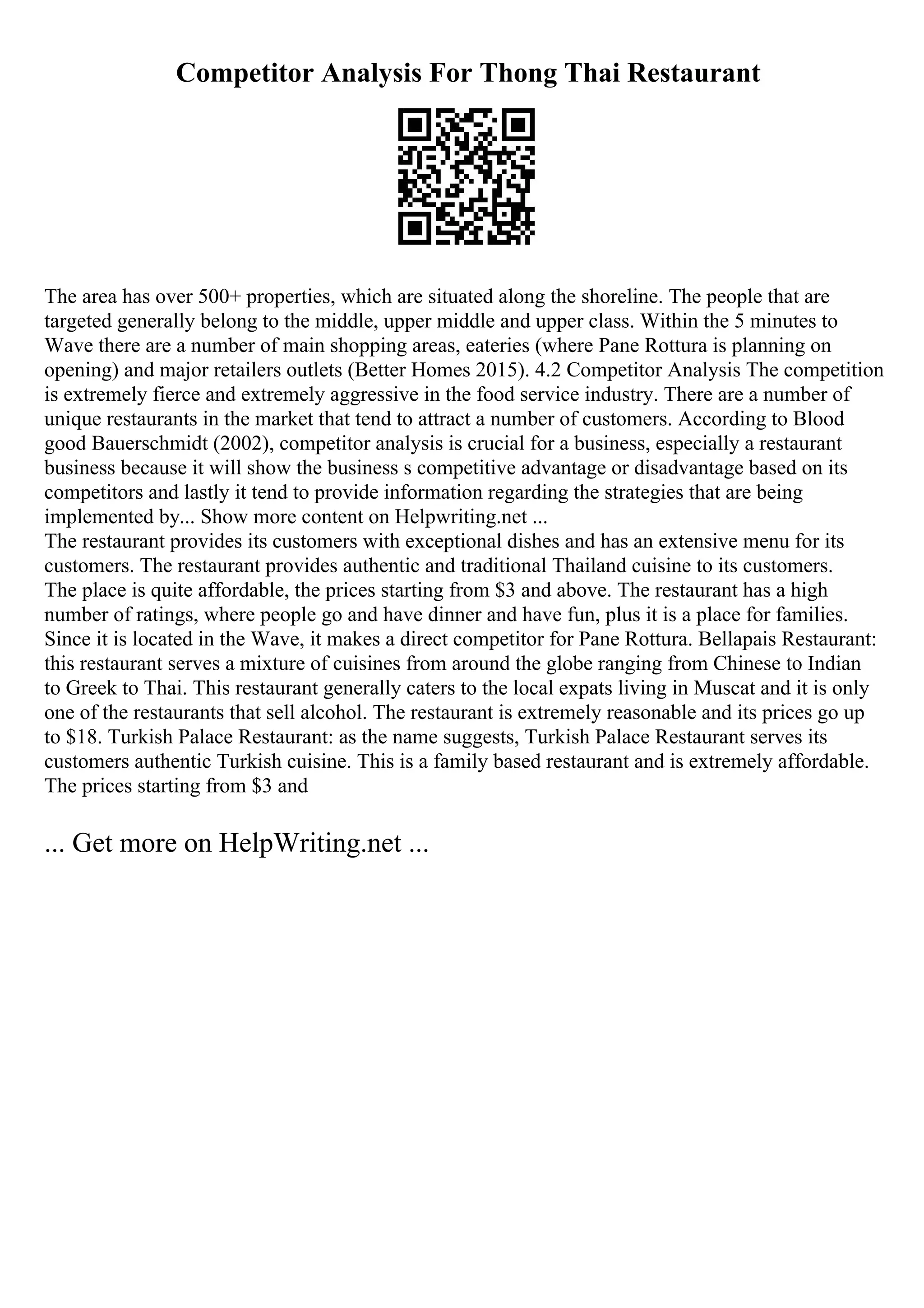 Competitor Analysis For Thong Thai Restaurant
The area has over 500+ properties, which are situated along the shoreline. The people that are
targeted generally belong to the middle, upper middle and upper class. Within the 5 minutes to
Wave there are a number of main shopping areas, eateries (where Pane Rottura is planning on
opening) and major retailers outlets (Better Homes 2015). 4.2 Competitor Analysis The competition
is extremely fierce and extremely aggressive in the food service industry. There are a number of
unique restaurants in the market that tend to attract a number of customers. According to Blood
good Bauerschmidt (2002), competitor analysis is crucial for a business, especially a restaurant
business because it will show the business s competitive advantage or disadvantage based on its
competitors and lastly it tend to provide information regarding the strategies that are being
implemented by... Show more content on Helpwriting.net ...
The restaurant provides its customers with exceptional dishes and has an extensive menu for its
customers. The restaurant provides authentic and traditional Thailand cuisine to its customers.
The place is quite affordable, the prices starting from $3 and above. The restaurant has a high
number of ratings, where people go and have dinner and have fun, plus it is a place for families.
Since it is located in the Wave, it makes a direct competitor for Pane Rottura. Bellapais Restaurant:
this restaurant serves a mixture of cuisines from around the globe ranging from Chinese to Indian
to Greek to Thai. This restaurant generally caters to the local expats living in Muscat and it is only
one of the restaurants that sell alcohol. The restaurant is extremely reasonable and its prices go up
to $18. Turkish Palace Restaurant: as the name suggests, Turkish Palace Restaurant serves its
customers authentic Turkish cuisine. This is a family based restaurant and is extremely affordable.
The prices starting from $3 and
... Get more on HelpWriting.net ...
 