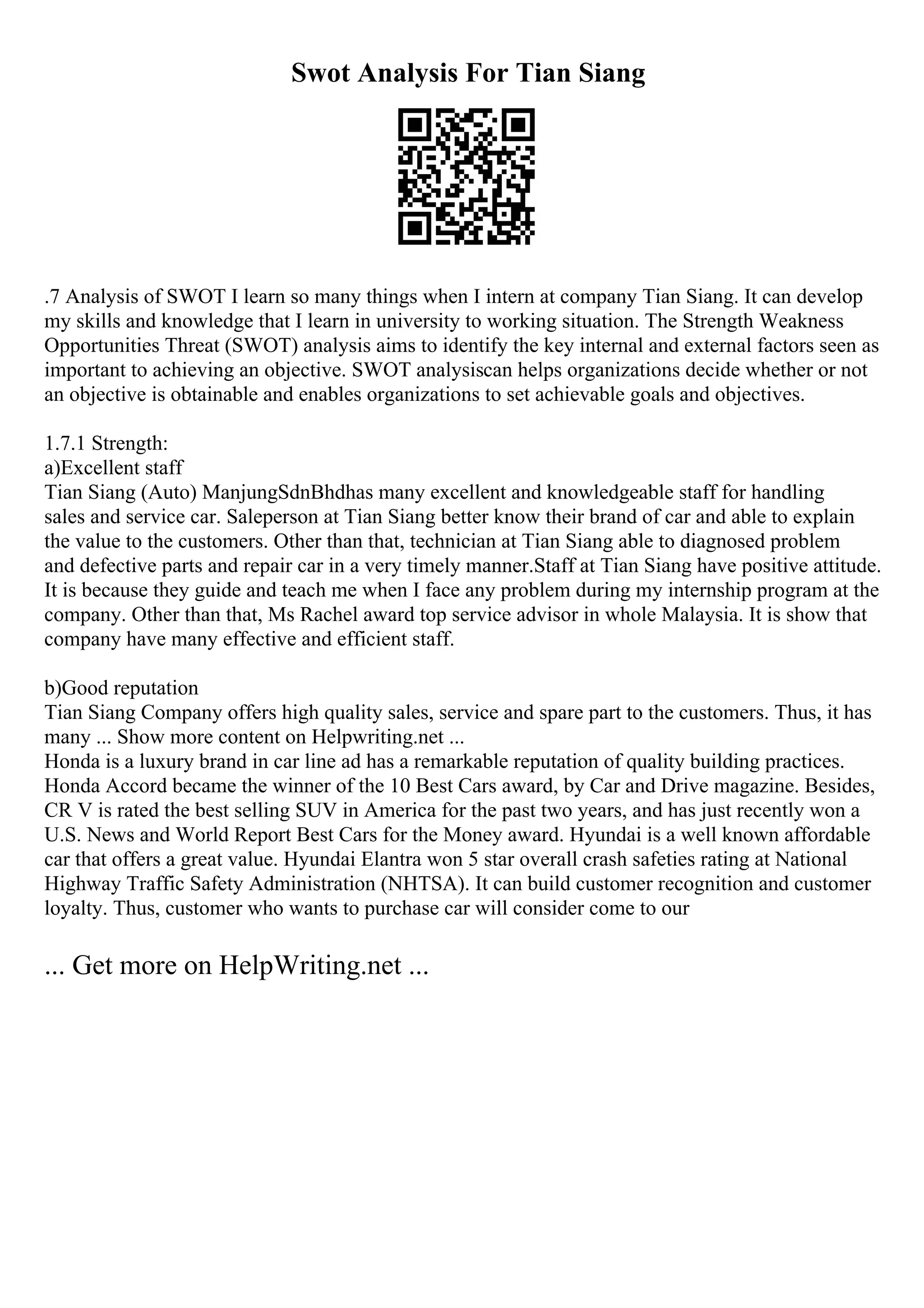 Swot Analysis For Tian Siang
.7 Analysis of SWOT I learn so many things when I intern at company Tian Siang. It can develop
my skills and knowledge that I learn in university to working situation. The Strength Weakness
Opportunities Threat (SWOT) analysis aims to identify the key internal and external factors seen as
important to achieving an objective. SWOT analysiscan helps organizations decide whether or not
an objective is obtainable and enables organizations to set achievable goals and objectives.
1.7.1 Strength:
a)Excellent staff
Tian Siang (Auto) ManjungSdnBhdhas many excellent and knowledgeable staff for handling
sales and service car. Saleperson at Tian Siang better know their brand of car and able to explain
the value to the customers. Other than that, technician at Tian Siang able to diagnosed problem
and defective parts and repair car in a very timely manner.Staff at Tian Siang have positive attitude.
It is because they guide and teach me when I face any problem during my internship program at the
company. Other than that, Ms Rachel award top service advisor in whole Malaysia. It is show that
company have many effective and efficient staff.
b)Good reputation
Tian Siang Company offers high quality sales, service and spare part to the customers. Thus, it has
many ... Show more content on Helpwriting.net ...
Honda is a luxury brand in car line ad has a remarkable reputation of quality building practices.
Honda Accord became the winner of the 10 Best Cars award, by Car and Drive magazine. Besides,
CR V is rated the best selling SUV in America for the past two years, and has just recently won a
U.S. News and World Report Best Cars for the Money award. Hyundai is a well known affordable
car that offers a great value. Hyundai Elantra won 5 star overall crash safeties rating at National
Highway Traffic Safety Administration (NHTSA). It can build customer recognition and customer
loyalty. Thus, customer who wants to purchase car will consider come to our
... Get more on HelpWriting.net ...
 