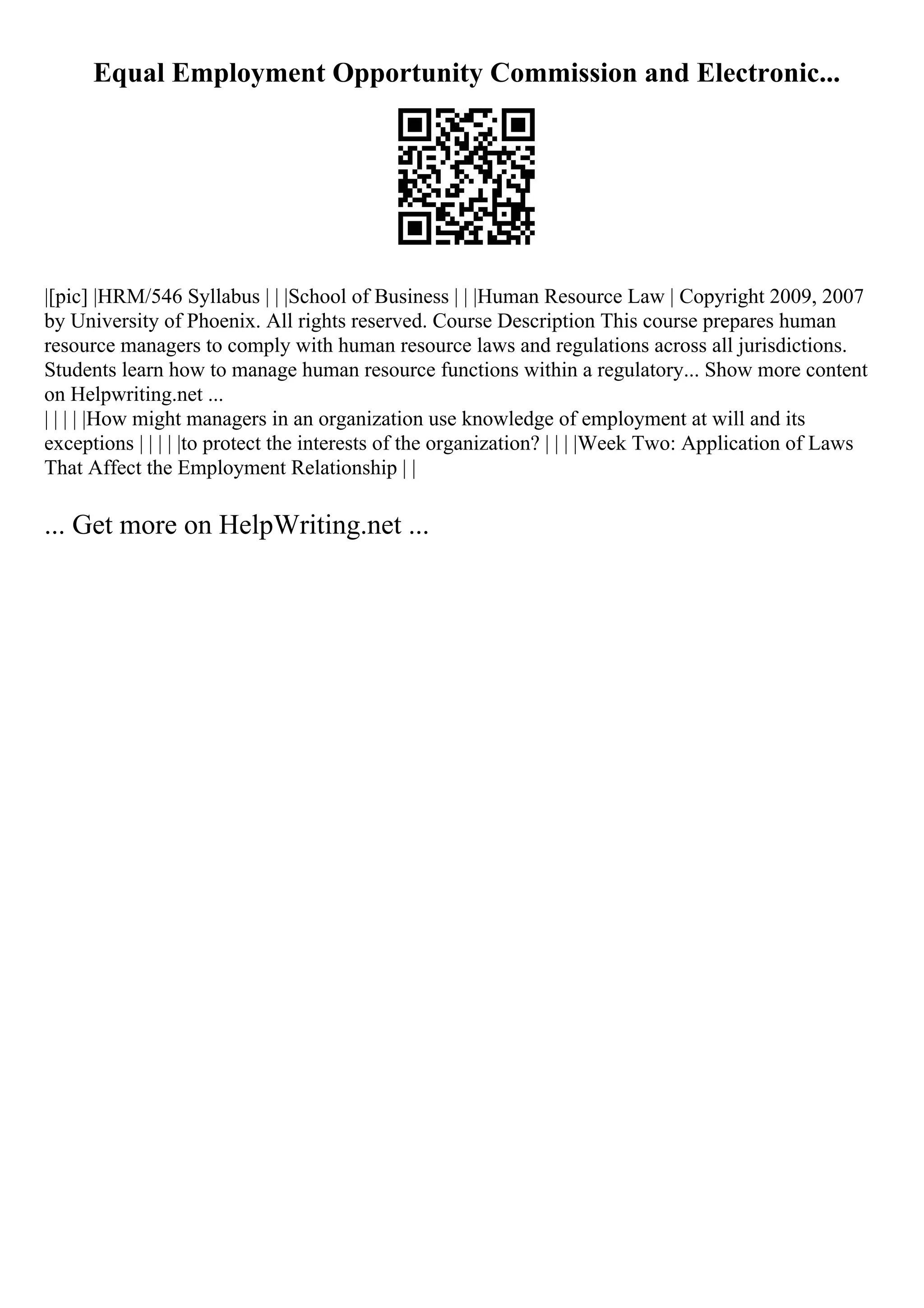 Equal Employment Opportunity Commission and Electronic...
|[pic] |HRM/546 Syllabus | | |School of Business | | |Human Resource Law | Copyright 2009, 2007
by University of Phoenix. All rights reserved. Course Description This course prepares human
resource managers to comply with human resource laws and regulations across all jurisdictions.
Students learn how to manage human resource functions within a regulatory... Show more content
on Helpwriting.net ...
| | | | |How might managers in an organization use knowledge of employment at will and its
exceptions | | | | |to protect the interests of the organization? | | | |Week Two: Application of Laws
That Affect the Employment Relationship | |
... Get more on HelpWriting.net ...
 
