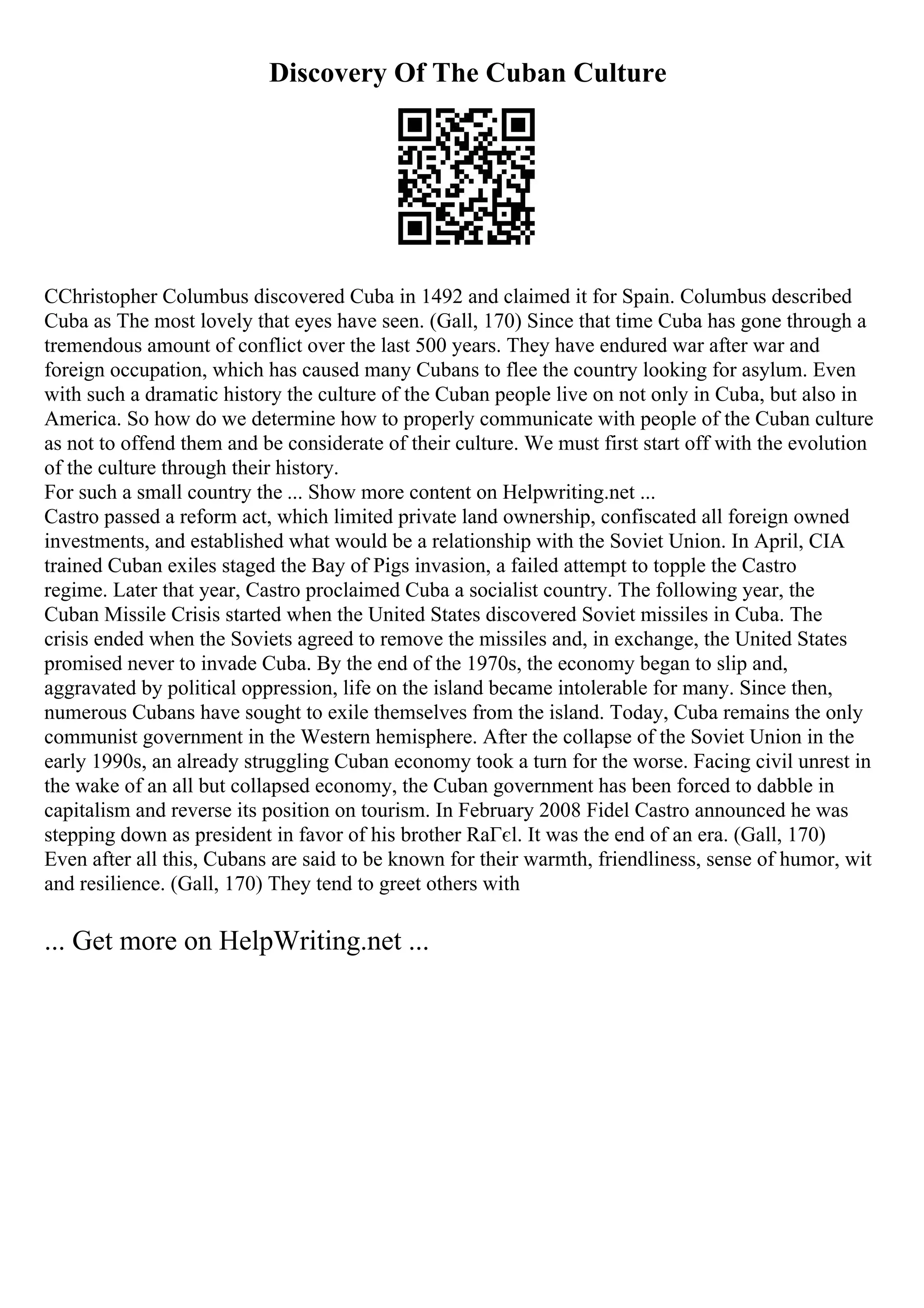 Discovery Of The Cuban Culture
CChristopher Columbus discovered Cuba in 1492 and claimed it for Spain. Columbus described
Cuba as The most lovely that eyes have seen. (Gall, 170) Since that time Cuba has gone through a
tremendous amount of conflict over the last 500 years. They have endured war after war and
foreign occupation, which has caused many Cubans to flee the country looking for asylum. Even
with such a dramatic history the culture of the Cuban people live on not only in Cuba, but also in
America. So how do we determine how to properly communicate with people of the Cuban culture
as not to offend them and be considerate of their culture. We must first start off with the evolution
of the culture through their history.
For such a small country the ... Show more content on Helpwriting.net ...
Castro passed a reform act, which limited private land ownership, confiscated all foreign owned
investments, and established what would be a relationship with the Soviet Union. In April, CIA
trained Cuban exiles staged the Bay of Pigs invasion, a failed attempt to topple the Castro
regime. Later that year, Castro proclaimed Cuba a socialist country. The following year, the
Cuban Missile Crisis started when the United States discovered Soviet missiles in Cuba. The
crisis ended when the Soviets agreed to remove the missiles and, in exchange, the United States
promised never to invade Cuba. By the end of the 1970s, the economy began to slip and,
aggravated by political oppression, life on the island became intolerable for many. Since then,
numerous Cubans have sought to exile themselves from the island. Today, Cuba remains the only
communist government in the Western hemisphere. After the collapse of the Soviet Union in the
early 1990s, an already struggling Cuban economy took a turn for the worse. Facing civil unrest in
the wake of an all but collapsed economy, the Cuban government has been forced to dabble in
capitalism and reverse its position on tourism. In February 2008 Fidel Castro announced he was
stepping down as president in favor of his brother RaГєl. It was the end of an era. (Gall, 170)
Even after all this, Cubans are said to be known for their warmth, friendliness, sense of humor, wit
and resilience. (Gall, 170) They tend to greet others with
... Get more on HelpWriting.net ...
 