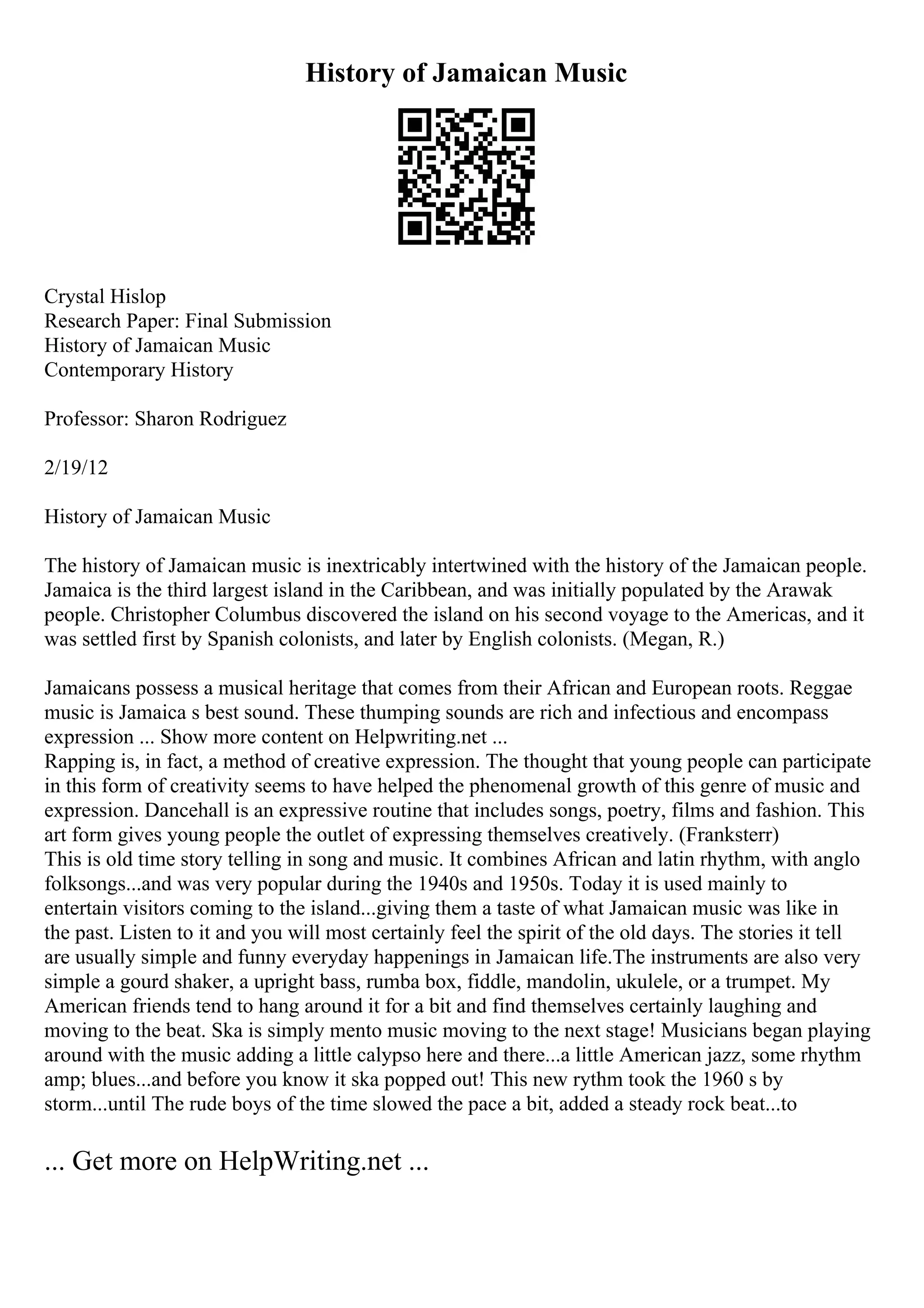 History of Jamaican Music
Crystal Hislop
Research Paper: Final Submission
History of Jamaican Music
Contemporary History
Professor: Sharon Rodriguez
2/19/12
History of Jamaican Music
The history of Jamaican music is inextricably intertwined with the history of the Jamaican people.
Jamaica is the third largest island in the Caribbean, and was initially populated by the Arawak
people. Christopher Columbus discovered the island on his second voyage to the Americas, and it
was settled first by Spanish colonists, and later by English colonists. (Megan, R.)
Jamaicans possess a musical heritage that comes from their African and European roots. Reggae
music is Jamaica s best sound. These thumping sounds are rich and infectious and encompass
expression ... Show more content on Helpwriting.net ...
Rapping is, in fact, a method of creative expression. The thought that young people can participate
in this form of creativity seems to have helped the phenomenal growth of this genre of music and
expression. Dancehall is an expressive routine that includes songs, poetry, films and fashion. This
art form gives young people the outlet of expressing themselves creatively. (Franksterr)
This is old time story telling in song and music. It combines African and latin rhythm, with anglo
folksongs...and was very popular during the 1940s and 1950s. Today it is used mainly to
entertain visitors coming to the island...giving them a taste of what Jamaican music was like in
the past. Listen to it and you will most certainly feel the spirit of the old days. The stories it tell
are usually simple and funny everyday happenings in Jamaican life.The instruments are also very
simple a gourd shaker, a upright bass, rumba box, fiddle, mandolin, ukulele, or a trumpet. My
American friends tend to hang around it for a bit and find themselves certainly laughing and
moving to the beat. Ska is simply mento music moving to the next stage! Musicians began playing
around with the music adding a little calypso here and there...a little American jazz, some rhythm
amp; blues...and before you know it ska popped out! This new rythm took the 1960 s by
storm...until The rude boys of the time slowed the pace a bit, added a steady rock beat...to
... Get more on HelpWriting.net ...
 