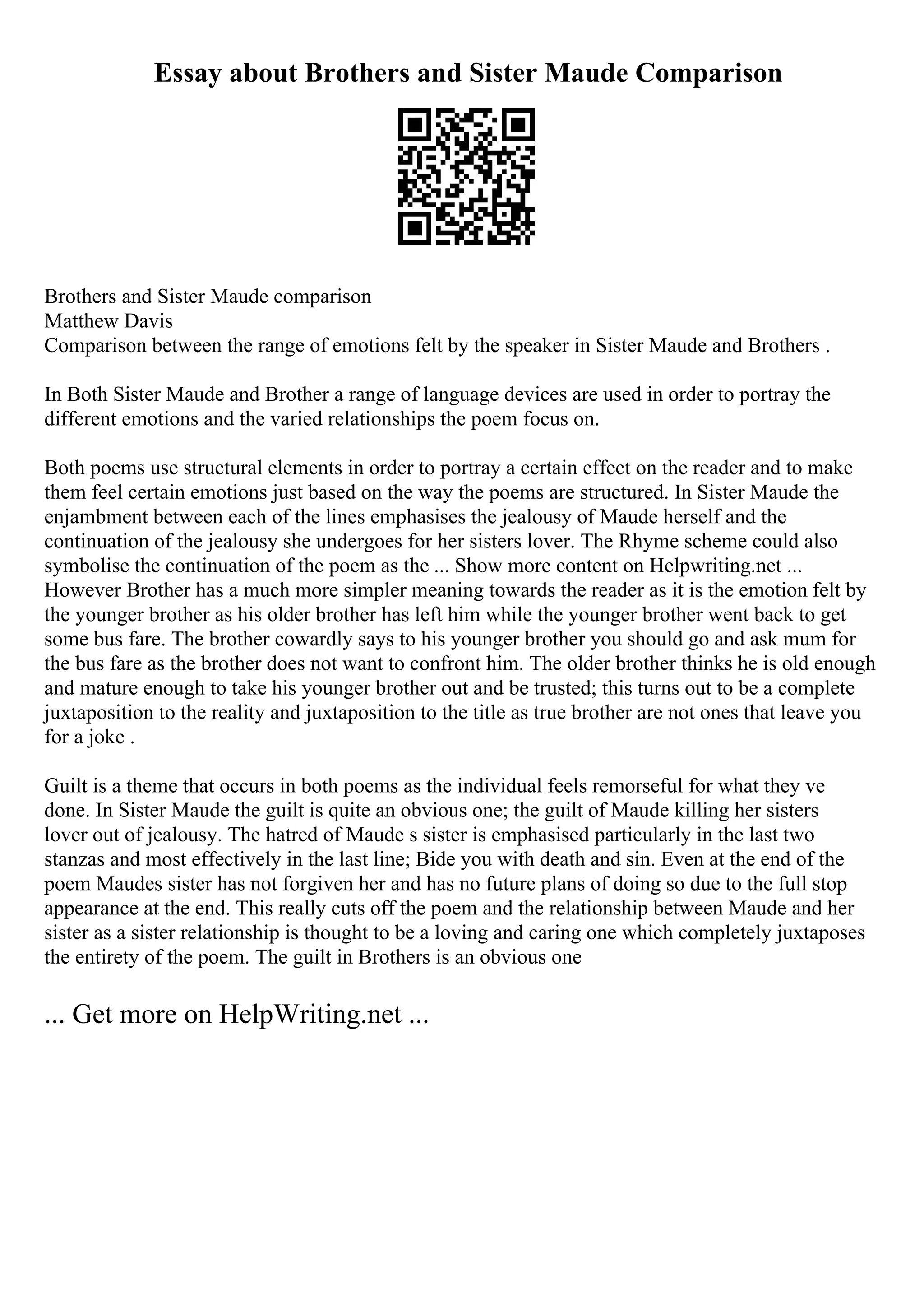 Essay about Brothers and Sister Maude Comparison
Brothers and Sister Maude comparison
Matthew Davis
Comparison between the range of emotions felt by the speaker in Sister Maude and Brothers .
In Both Sister Maude and Brother a range of language devices are used in order to portray the
different emotions and the varied relationships the poem focus on.
Both poems use structural elements in order to portray a certain effect on the reader and to make
them feel certain emotions just based on the way the poems are structured. In Sister Maude the
enjambment between each of the lines emphasises the jealousy of Maude herself and the
continuation of the jealousy she undergoes for her sisters lover. The Rhyme scheme could also
symbolise the continuation of the poem as the ... Show more content on Helpwriting.net ...
However Brother has a much more simpler meaning towards the reader as it is the emotion felt by
the younger brother as his older brother has left him while the younger brother went back to get
some bus fare. The brother cowardly says to his younger brother you should go and ask mum for
the bus fare as the brother does not want to confront him. The older brother thinks he is old enough
and mature enough to take his younger brother out and be trusted; this turns out to be a complete
juxtaposition to the reality and juxtaposition to the title as true brother are not ones that leave you
for a joke .
Guilt is a theme that occurs in both poems as the individual feels remorseful for what they ve
done. In Sister Maude the guilt is quite an obvious one; the guilt of Maude killing her sisters
lover out of jealousy. The hatred of Maude s sister is emphasised particularly in the last two
stanzas and most effectively in the last line; Bide you with death and sin. Even at the end of the
poem Maudes sister has not forgiven her and has no future plans of doing so due to the full stop
appearance at the end. This really cuts off the poem and the relationship between Maude and her
sister as a sister relationship is thought to be a loving and caring one which completely juxtaposes
the entirety of the poem. The guilt in Brothers is an obvious one
... Get more on HelpWriting.net ...
 
