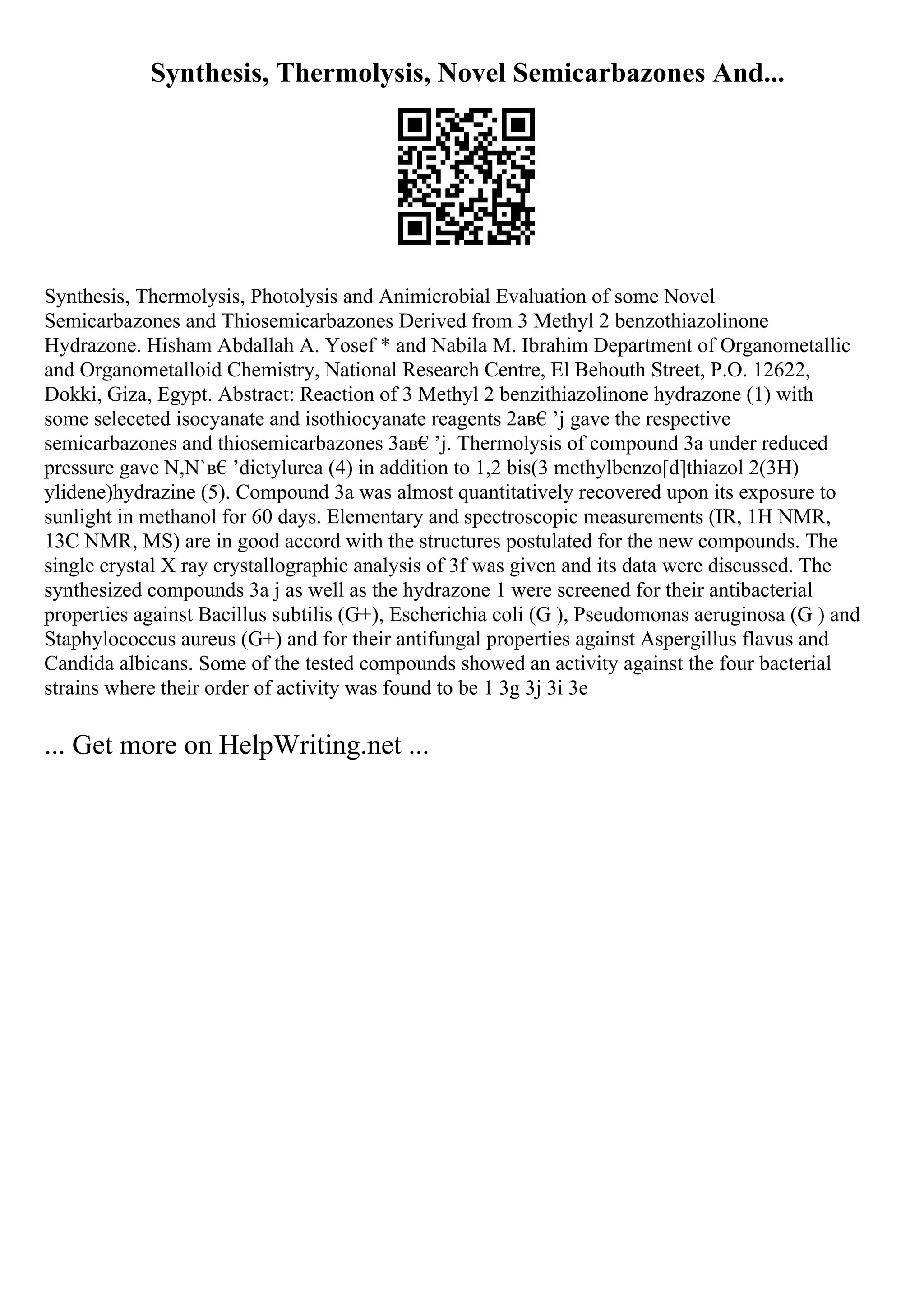 Synthesis, Thermolysis, Novel Semicarbazones And...
Synthesis, Thermolysis, Photolysis and Animicrobial Evaluation of some Novel
Semicarbazones and Thiosemicarbazones Derived from 3 Methyl 2 benzothiazolinone
Hydrazone. Hisham Abdallah A. Yosef * and Nabila M. Ibrahim Department of Organometallic
and Organometalloid Chemistry, National Research Centre, El Behouth Street, P.O. 12622,
Dokki, Giza, Egypt. Abstract: Reaction of 3 Methyl 2 benzithiazolinone hydrazone (1) with
some seleceted isocyanate and isothiocyanate reagents 2aв€’j gave the respective
semicarbazones and thiosemicarbazones 3aв€’j. Thermolysis of compound 3a under reduced
pressure gave N,N`в€’dietylurea (4) in addition to 1,2 bis(3 methylbenzo[d]thiazol 2(3H)
ylidene)hydrazine (5). Compound 3a was almost quantitatively recovered upon its exposure to
sunlight in methanol for 60 days. Elementary and spectroscopic measurements (IR, 1H NMR,
13C NMR, MS) are in good accord with the structures postulated for the new compounds. The
single crystal X ray crystallographic analysis of 3f was given and its data were discussed. The
synthesized compounds 3a j as well as the hydrazone 1 were screened for their antibacterial
properties against Bacillus subtilis (G+), Escherichia coli (G ), Pseudomonas aeruginosa (G ) and
Staphylococcus aureus (G+) and for their antifungal properties against Aspergillus flavus and
Candida albicans. Some of the tested compounds showed an activity against the four bacterial
strains where their order of activity was found to be 1 3g 3j 3i 3e
... Get more on HelpWriting.net ...
 