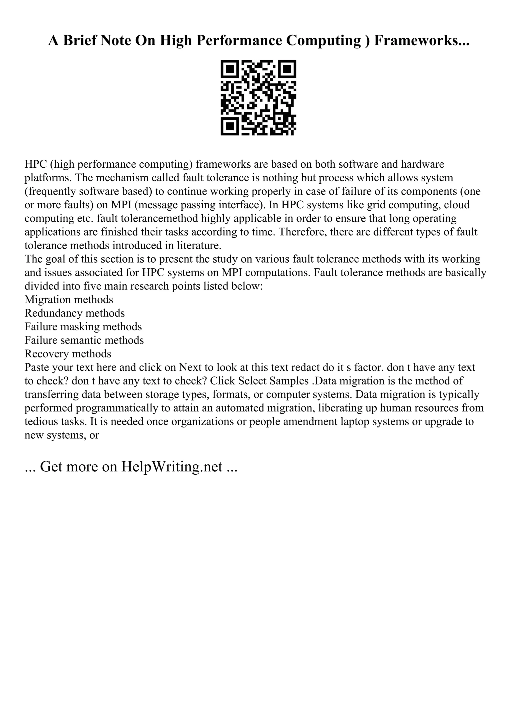 A Brief Note On High Performance Computing ) Frameworks...
HPC (high performance computing) frameworks are based on both software and hardware
platforms. The mechanism called fault tolerance is nothing but process which allows system
(frequently software based) to continue working properly in case of failure of its components (one
or more faults) on MPI (message passing interface). In HPC systems like grid computing, cloud
computing etc. fault tolerancemethod highly applicable in order to ensure that long operating
applications are finished their tasks according to time. Therefore, there are different types of fault
tolerance methods introduced in literature.
The goal of this section is to present the study on various fault tolerance methods with its working
and issues associated for HPC systems on MPI computations. Fault tolerance methods are basically
divided into five main research points listed below:
Migration methods
Redundancy methods
Failure masking methods
Failure semantic methods
Recovery methods
Paste your text here and click on Next to look at this text redact do it s factor. don t have any text
to check? don t have any text to check? Click Select Samples .Data migration is the method of
transferring data between storage types, formats, or computer systems. Data migration is typically
performed programmatically to attain an automated migration, liberating up human resources from
tedious tasks. It is needed once organizations or people amendment laptop systems or upgrade to
new systems, or
... Get more on HelpWriting.net ...
 
