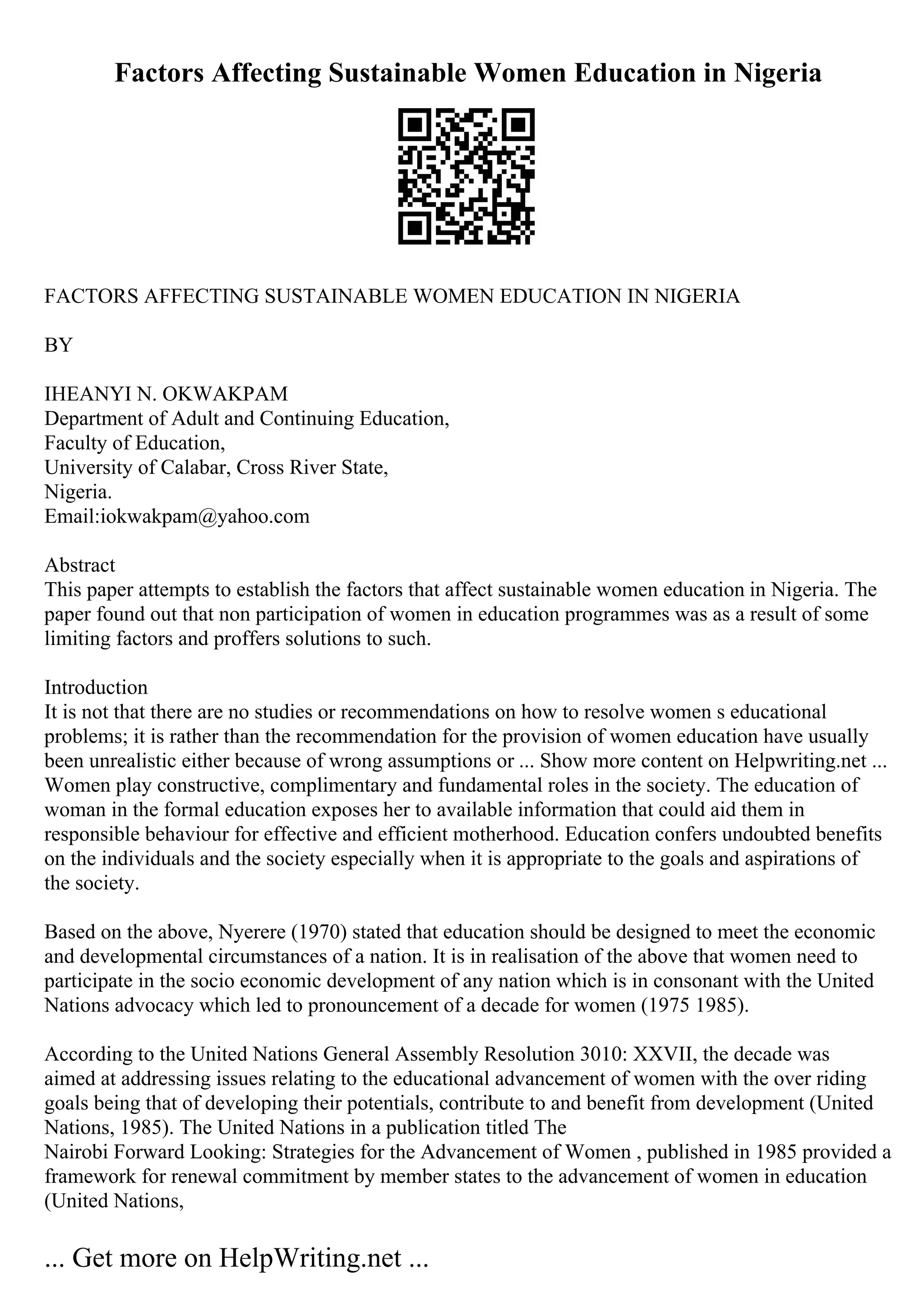 Factors Affecting Sustainable Women Education in Nigeria
FACTORS AFFECTING SUSTAINABLE WOMEN EDUCATION IN NIGERIA
BY
IHEANYI N. OKWAKPAM
Department of Adult and Continuing Education,
Faculty of Education,
University of Calabar, Cross River State,
Nigeria.
Email:iokwakpam@yahoo.com
Abstract
This paper attempts to establish the factors that affect sustainable women education in Nigeria. The
paper found out that non participation of women in education programmes was as a result of some
limiting factors and proffers solutions to such.
Introduction
It is not that there are no studies or recommendations on how to resolve women s educational
problems; it is rather than the recommendation for the provision of women education have usually
been unrealistic either because of wrong assumptions or ... Show more content on Helpwriting.net ...
Women play constructive, complimentary and fundamental roles in the society. The education of
woman in the formal education exposes her to available information that could aid them in
responsible behaviour for effective and efficient motherhood. Education confers undoubted benefits
on the individuals and the society especially when it is appropriate to the goals and aspirations of
the society.
Based on the above, Nyerere (1970) stated that education should be designed to meet the economic
and developmental circumstances of a nation. It is in realisation of the above that women need to
participate in the socio economic development of any nation which is in consonant with the United
Nations advocacy which led to pronouncement of a decade for women (1975 1985).
According to the United Nations General Assembly Resolution 3010: XXVII, the decade was
aimed at addressing issues relating to the educational advancement of women with the over riding
goals being that of developing their potentials, contribute to and benefit from development (United
Nations, 1985). The United Nations in a publication titled The
Nairobi Forward Looking: Strategies for the Advancement of Women , published in 1985 provided a
framework for renewal commitment by member states to the advancement of women in education
(United Nations,
... Get more on HelpWriting.net ...
 