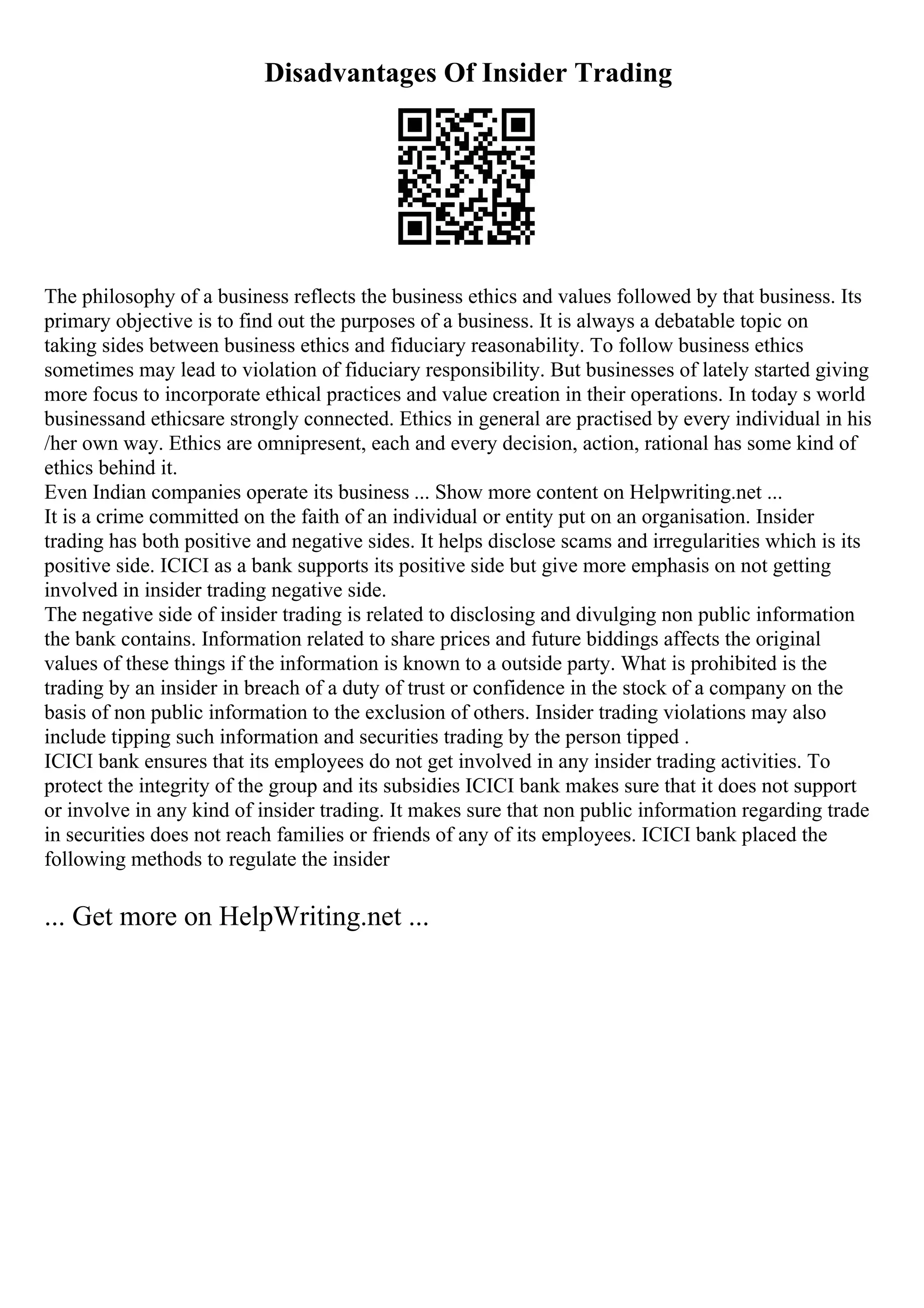 Disadvantages Of Insider Trading
The philosophy of a business reflects the business ethics and values followed by that business. Its
primary objective is to find out the purposes of a business. It is always a debatable topic on
taking sides between business ethics and fiduciary reasonability. To follow business ethics
sometimes may lead to violation of fiduciary responsibility. But businesses of lately started giving
more focus to incorporate ethical practices and value creation in their operations. In today s world
businessand ethicsare strongly connected. Ethics in general are practised by every individual in his
/her own way. Ethics are omnipresent, each and every decision, action, rational has some kind of
ethics behind it.
Even Indian companies operate its business ... Show more content on Helpwriting.net ...
It is a crime committed on the faith of an individual or entity put on an organisation. Insider
trading has both positive and negative sides. It helps disclose scams and irregularities which is its
positive side. ICICI as a bank supports its positive side but give more emphasis on not getting
involved in insider trading negative side.
The negative side of insider trading is related to disclosing and divulging non public information
the bank contains. Information related to share prices and future biddings affects the original
values of these things if the information is known to a outside party. What is prohibited is the
trading by an insider in breach of a duty of trust or confidence in the stock of a company on the
basis of non public information to the exclusion of others. Insider trading violations may also
include tipping such information and securities trading by the person tipped .
ICICI bank ensures that its employees do not get involved in any insider trading activities. To
protect the integrity of the group and its subsidies ICICI bank makes sure that it does not support
or involve in any kind of insider trading. It makes sure that non public information regarding trade
in securities does not reach families or friends of any of its employees. ICICI bank placed the
following methods to regulate the insider
... Get more on HelpWriting.net ...
 