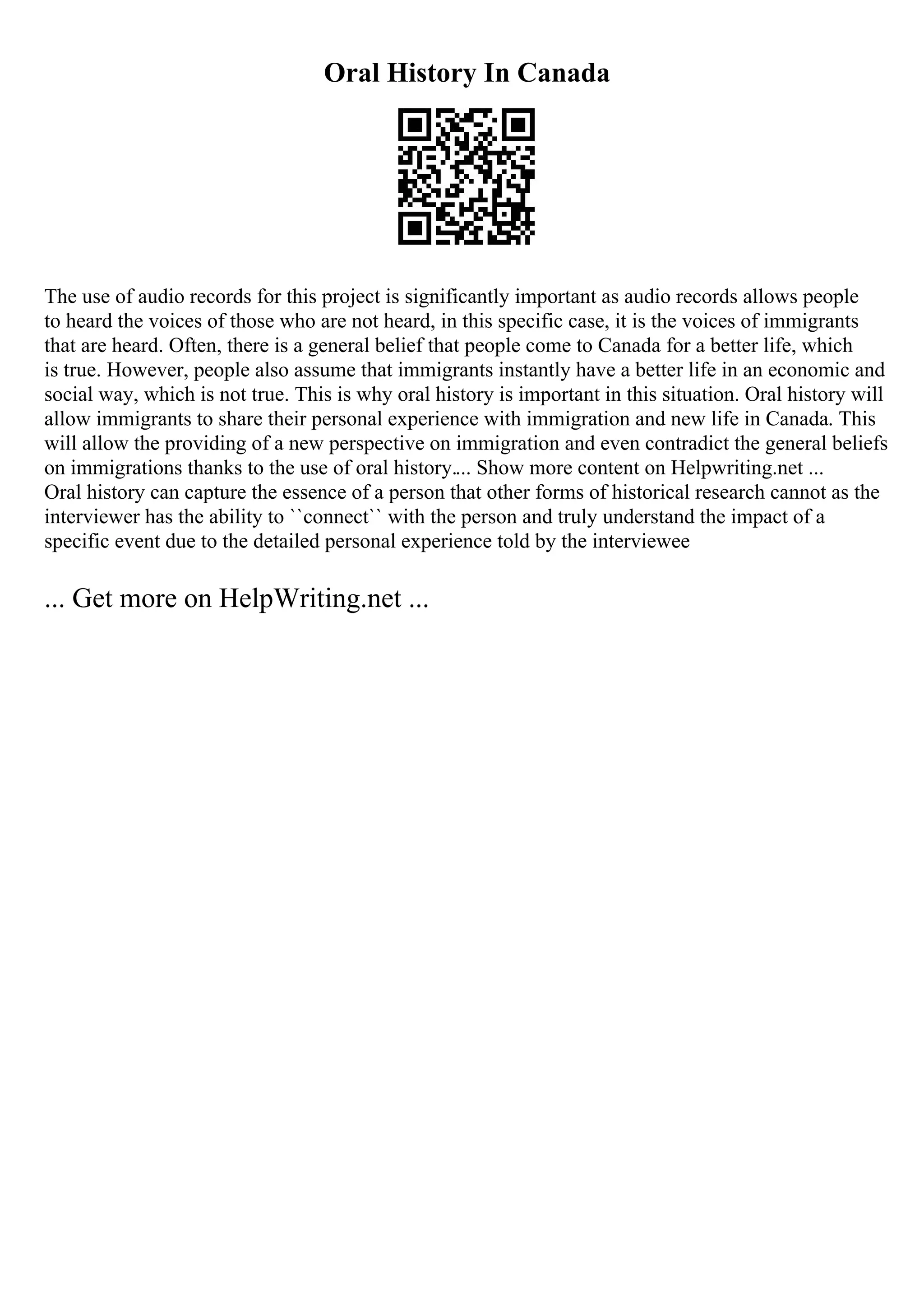 Oral History In Canada
The use of audio records for this project is significantly important as audio records allows people
to heard the voices of those who are not heard, in this specific case, it is the voices of immigrants
that are heard. Often, there is a general belief that people come to Canada for a better life, which
is true. However, people also assume that immigrants instantly have a better life in an economic and
social way, which is not true. This is why oral history is important in this situation. Oral history will
allow immigrants to share their personal experience with immigration and new life in Canada. This
will allow the providing of a new perspective on immigration and even contradict the general beliefs
on immigrations thanks to the use of oral history.... Show more content on Helpwriting.net ...
Oral history can capture the essence of a person that other forms of historical research cannot as the
interviewer has the ability to ``connect`` with the person and truly understand the impact of a
specific event due to the detailed personal experience told by the interviewee
... Get more on HelpWriting.net ...
 