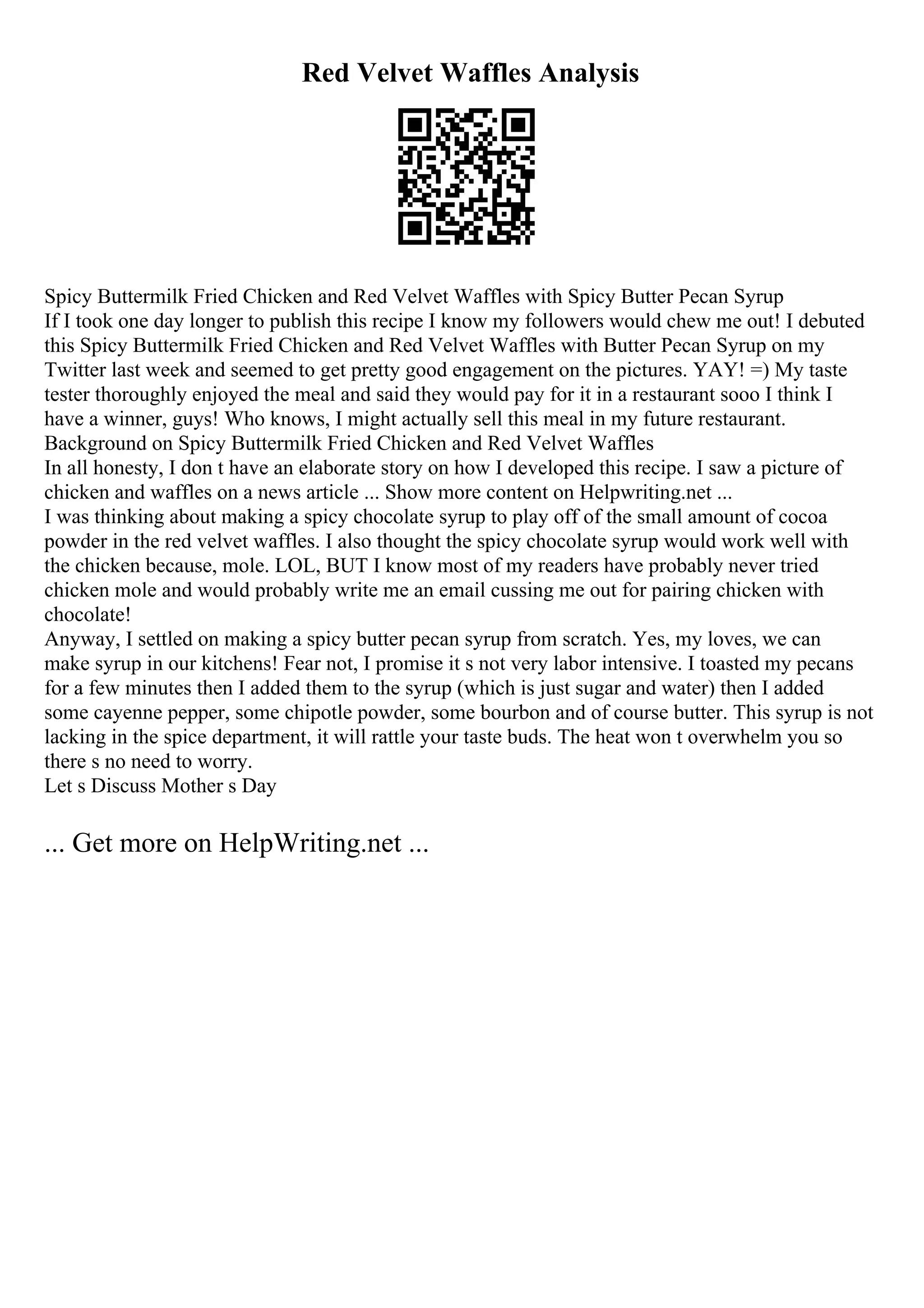 Red Velvet Waffles Analysis
Spicy Buttermilk Fried Chicken and Red Velvet Waffles with Spicy Butter Pecan Syrup
If I took one day longer to publish this recipe I know my followers would chew me out! I debuted
this Spicy Buttermilk Fried Chicken and Red Velvet Waffles with Butter Pecan Syrup on my
Twitter last week and seemed to get pretty good engagement on the pictures. YAY! =) My taste
tester thoroughly enjoyed the meal and said they would pay for it in a restaurant sooo I think I
have a winner, guys! Who knows, I might actually sell this meal in my future restaurant.
Background on Spicy Buttermilk Fried Chicken and Red Velvet Waffles
In all honesty, I don t have an elaborate story on how I developed this recipe. I saw a picture of
chicken and waffles on a news article ... Show more content on Helpwriting.net ...
I was thinking about making a spicy chocolate syrup to play off of the small amount of cocoa
powder in the red velvet waffles. I also thought the spicy chocolate syrup would work well with
the chicken because, mole. LOL, BUT I know most of my readers have probably never tried
chicken mole and would probably write me an email cussing me out for pairing chicken with
chocolate!
Anyway, I settled on making a spicy butter pecan syrup from scratch. Yes, my loves, we can
make syrup in our kitchens! Fear not, I promise it s not very labor intensive. I toasted my pecans
for a few minutes then I added them to the syrup (which is just sugar and water) then I added
some cayenne pepper, some chipotle powder, some bourbon and of course butter. This syrup is not
lacking in the spice department, it will rattle your taste buds. The heat won t overwhelm you so
there s no need to worry.
Let s Discuss Mother s Day
... Get more on HelpWriting.net ...
 
