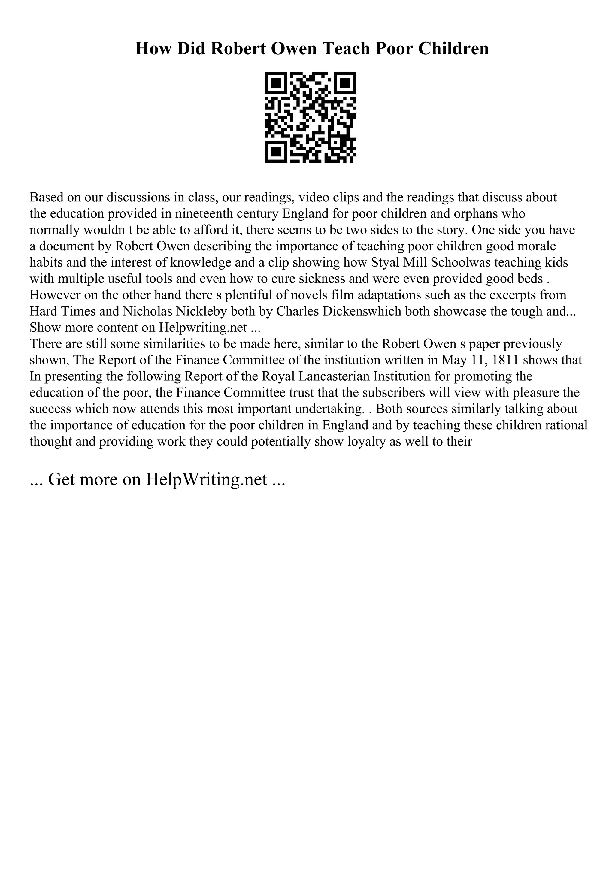 How Did Robert Owen Teach Poor Children
Based on our discussions in class, our readings, video clips and the readings that discuss about
the education provided in nineteenth century England for poor children and orphans who
normally wouldn t be able to afford it, there seems to be two sides to the story. One side you have
a document by Robert Owen describing the importance of teaching poor children good morale
habits and the interest of knowledge and a clip showing how Styal Mill Schoolwas teaching kids
with multiple useful tools and even how to cure sickness and were even provided good beds .
However on the other hand there s plentiful of novels film adaptations such as the excerpts from
Hard Times and Nicholas Nickleby both by Charles Dickenswhich both showcase the tough and...
Show more content on Helpwriting.net ...
There are still some similarities to be made here, similar to the Robert Owen s paper previously
shown, The Report of the Finance Committee of the institution written in May 11, 1811 shows that
In presenting the following Report of the Royal Lancasterian Institution for promoting the
education of the poor, the Finance Committee trust that the subscribers will view with pleasure the
success which now attends this most important undertaking. . Both sources similarly talking about
the importance of education for the poor children in England and by teaching these children rational
thought and providing work they could potentially show loyalty as well to their
... Get more on HelpWriting.net ...
 