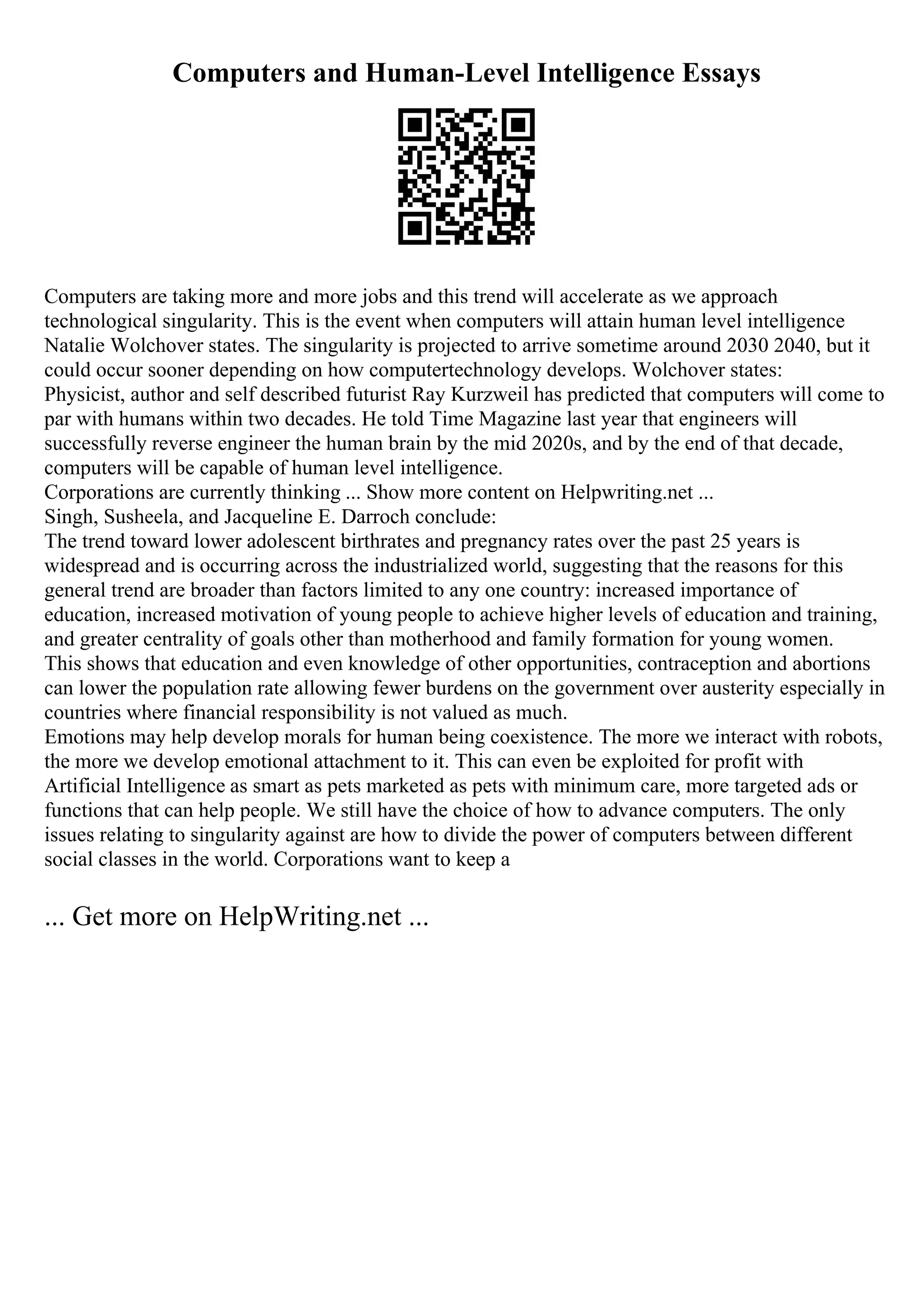 Computers and Human-Level Intelligence Essays
Computers are taking more and more jobs and this trend will accelerate as we approach
technological singularity. This is the event when computers will attain human level intelligence
Natalie Wolchover states. The singularity is projected to arrive sometime around 2030 2040, but it
could occur sooner depending on how computertechnology develops. Wolchover states:
Physicist, author and self described futurist Ray Kurzweil has predicted that computers will come to
par with humans within two decades. He told Time Magazine last year that engineers will
successfully reverse engineer the human brain by the mid 2020s, and by the end of that decade,
computers will be capable of human level intelligence.
Corporations are currently thinking ... Show more content on Helpwriting.net ...
Singh, Susheela, and Jacqueline E. Darroch conclude:
The trend toward lower adolescent birthrates and pregnancy rates over the past 25 years is
widespread and is occurring across the industrialized world, suggesting that the reasons for this
general trend are broader than factors limited to any one country: increased importance of
education, increased motivation of young people to achieve higher levels of education and training,
and greater centrality of goals other than motherhood and family formation for young women.
This shows that education and even knowledge of other opportunities, contraception and abortions
can lower the population rate allowing fewer burdens on the government over austerity especially in
countries where financial responsibility is not valued as much.
Emotions may help develop morals for human being coexistence. The more we interact with robots,
the more we develop emotional attachment to it. This can even be exploited for profit with
Artificial Intelligence as smart as pets marketed as pets with minimum care, more targeted ads or
functions that can help people. We still have the choice of how to advance computers. The only
issues relating to singularity against are how to divide the power of computers between different
social classes in the world. Corporations want to keep a
... Get more on HelpWriting.net ...
 