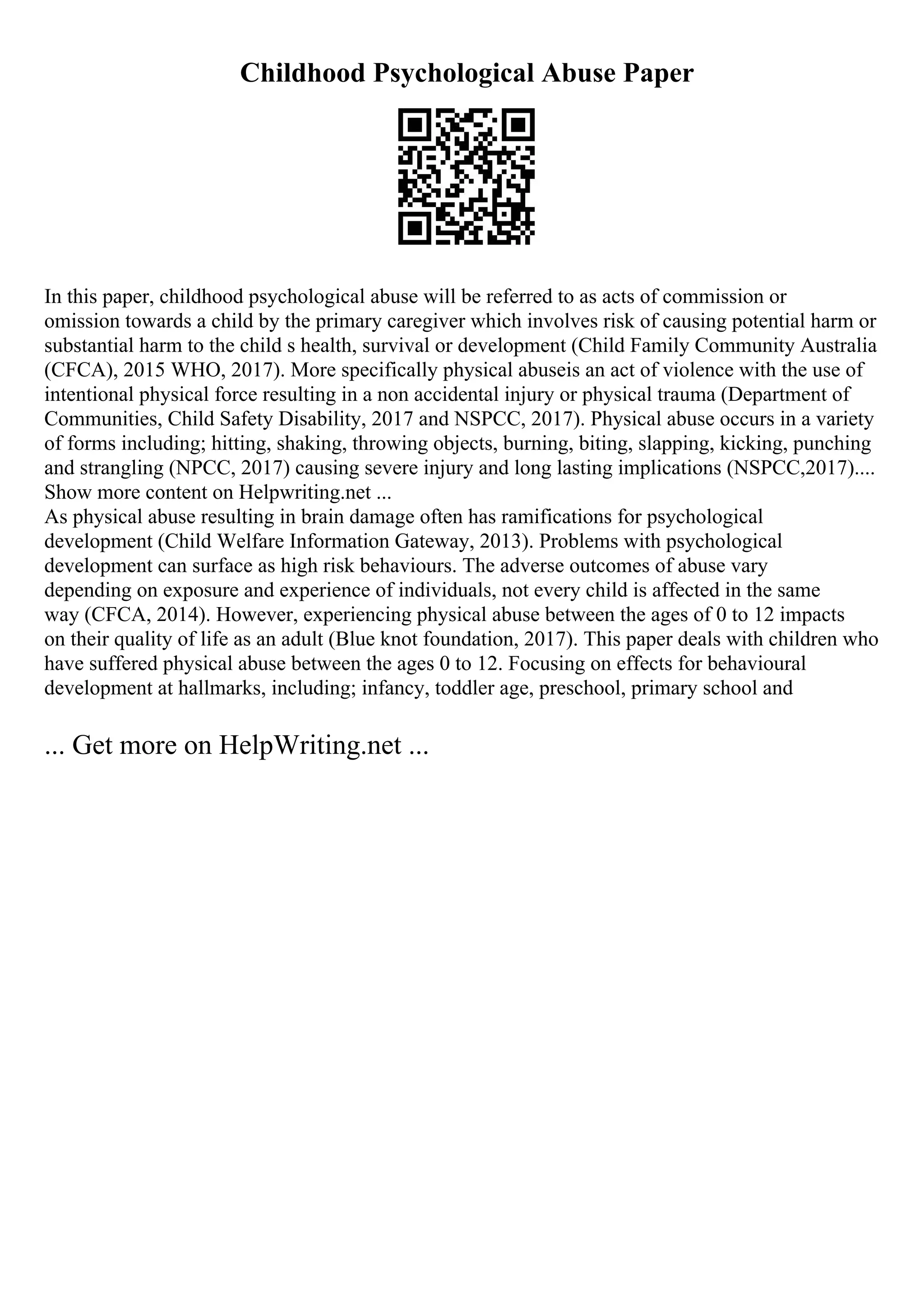 Childhood Psychological Abuse Paper
In this paper, childhood psychological abuse will be referred to as acts of commission or
omission towards a child by the primary caregiver which involves risk of causing potential harm or
substantial harm to the child s health, survival or development (Child Family Community Australia
(CFCA), 2015 WHO, 2017). More specifically physical abuseis an act of violence with the use of
intentional physical force resulting in a non accidental injury or physical trauma (Department of
Communities, Child Safety Disability, 2017 and NSPCC, 2017). Physical abuse occurs in a variety
of forms including; hitting, shaking, throwing objects, burning, biting, slapping, kicking, punching
and strangling (NPCC, 2017) causing severe injury and long lasting implications (NSPCC,2017)....
Show more content on Helpwriting.net ...
As physical abuse resulting in brain damage often has ramifications for psychological
development (Child Welfare Information Gateway, 2013). Problems with psychological
development can surface as high risk behaviours. The adverse outcomes of abuse vary
depending on exposure and experience of individuals, not every child is affected in the same
way (CFCA, 2014). However, experiencing physical abuse between the ages of 0 to 12 impacts
on their quality of life as an adult (Blue knot foundation, 2017). This paper deals with children who
have suffered physical abuse between the ages 0 to 12. Focusing on effects for behavioural
development at hallmarks, including; infancy, toddler age, preschool, primary school and
... Get more on HelpWriting.net ...
 