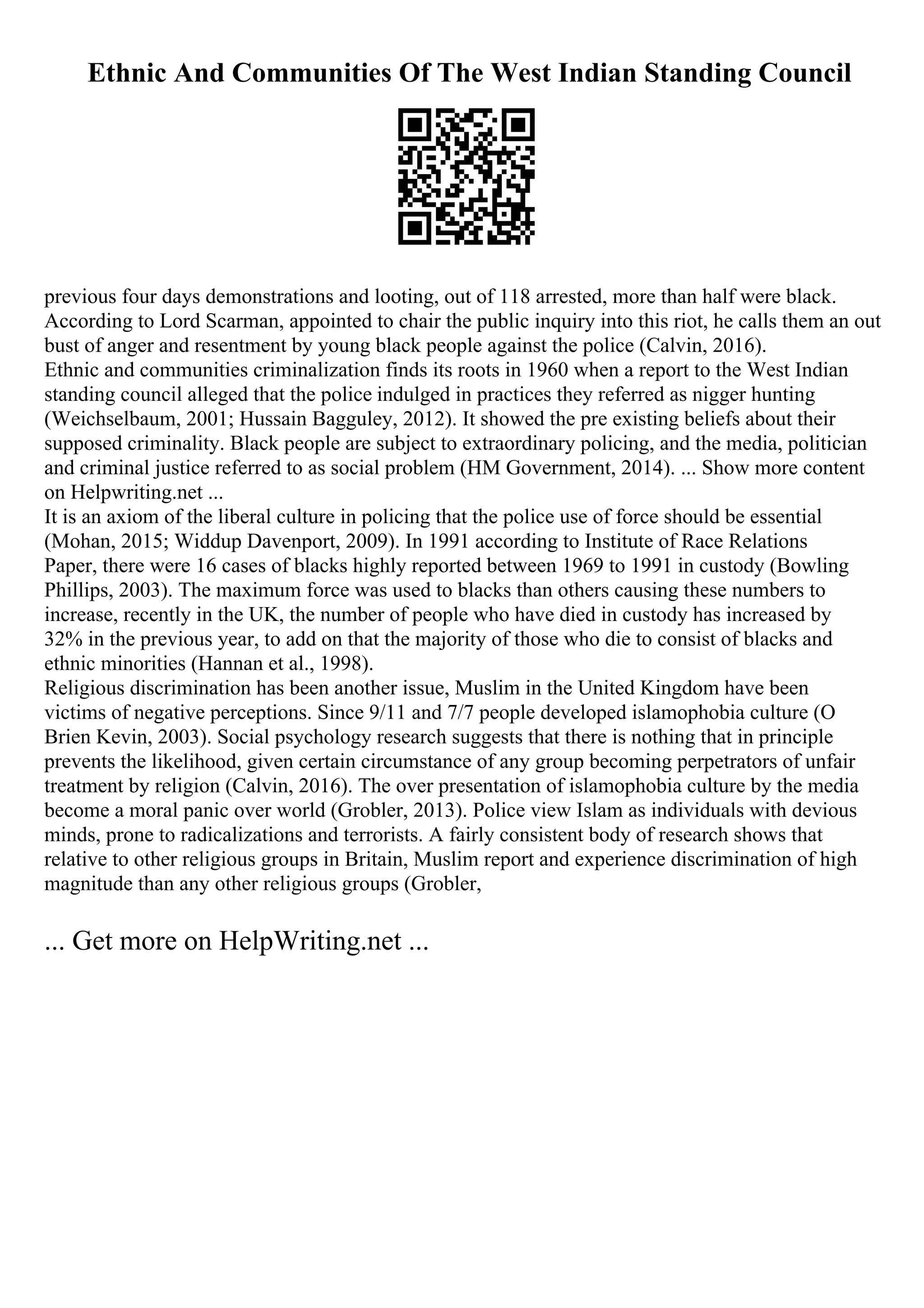 Ethnic And Communities Of The West Indian Standing Council
previous four days demonstrations and looting, out of 118 arrested, more than half were black.
According to Lord Scarman, appointed to chair the public inquiry into this riot, he calls them an out
bust of anger and resentment by young black people against the police (Calvin, 2016).
Ethnic and communities criminalization finds its roots in 1960 when a report to the West Indian
standing council alleged that the police indulged in practices they referred as nigger hunting
(Weichselbaum, 2001; Hussain Bagguley, 2012). It showed the pre existing beliefs about their
supposed criminality. Black people are subject to extraordinary policing, and the media, politician
and criminal justice referred to as social problem (HM Government, 2014). ... Show more content
on Helpwriting.net ...
It is an axiom of the liberal culture in policing that the police use of force should be essential
(Mohan, 2015; Widdup Davenport, 2009). In 1991 according to Institute of Race Relations
Paper, there were 16 cases of blacks highly reported between 1969 to 1991 in custody (Bowling
Phillips, 2003). The maximum force was used to blacks than others causing these numbers to
increase, recently in the UK, the number of people who have died in custody has increased by
32% in the previous year, to add on that the majority of those who die to consist of blacks and
ethnic minorities (Hannan et al., 1998).
Religious discrimination has been another issue, Muslim in the United Kingdom have been
victims of negative perceptions. Since 9/11 and 7/7 people developed islamophobia culture (O
Brien Kevin, 2003). Social psychology research suggests that there is nothing that in principle
prevents the likelihood, given certain circumstance of any group becoming perpetrators of unfair
treatment by religion (Calvin, 2016). The over presentation of islamophobia culture by the media
become a moral panic over world (Grobler, 2013). Police view Islam as individuals with devious
minds, prone to radicalizations and terrorists. A fairly consistent body of research shows that
relative to other religious groups in Britain, Muslim report and experience discrimination of high
magnitude than any other religious groups (Grobler,
... Get more on HelpWriting.net ...
 