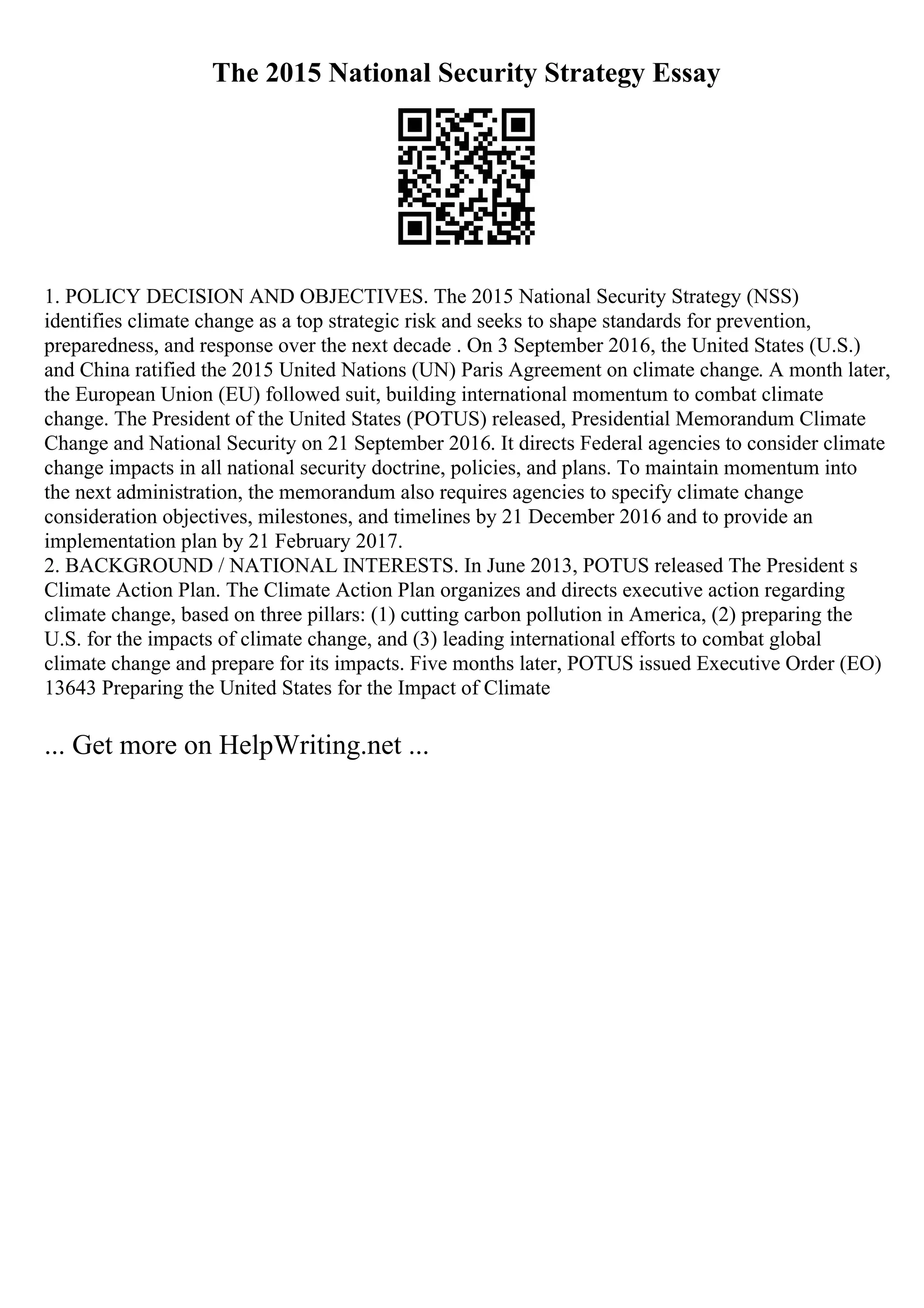 The 2015 National Security Strategy Essay
1. POLICY DECISION AND OBJECTIVES. The 2015 National Security Strategy (NSS)
identifies climate change as a top strategic risk and seeks to shape standards for prevention,
preparedness, and response over the next decade . On 3 September 2016, the United States (U.S.)
and China ratified the 2015 United Nations (UN) Paris Agreement on climate change. A month later,
the European Union (EU) followed suit, building international momentum to combat climate
change. The President of the United States (POTUS) released, Presidential Memorandum Climate
Change and National Security on 21 September 2016. It directs Federal agencies to consider climate
change impacts in all national security doctrine, policies, and plans. To maintain momentum into
the next administration, the memorandum also requires agencies to specify climate change
consideration objectives, milestones, and timelines by 21 December 2016 and to provide an
implementation plan by 21 February 2017.
2. BACKGROUND / NATIONAL INTERESTS. In June 2013, POTUS released The President s
Climate Action Plan. The Climate Action Plan organizes and directs executive action regarding
climate change, based on three pillars: (1) cutting carbon pollution in America, (2) preparing the
U.S. for the impacts of climate change, and (3) leading international efforts to combat global
climate change and prepare for its impacts. Five months later, POTUS issued Executive Order (EO)
13643 Preparing the United States for the Impact of Climate
... Get more on HelpWriting.net ...
 