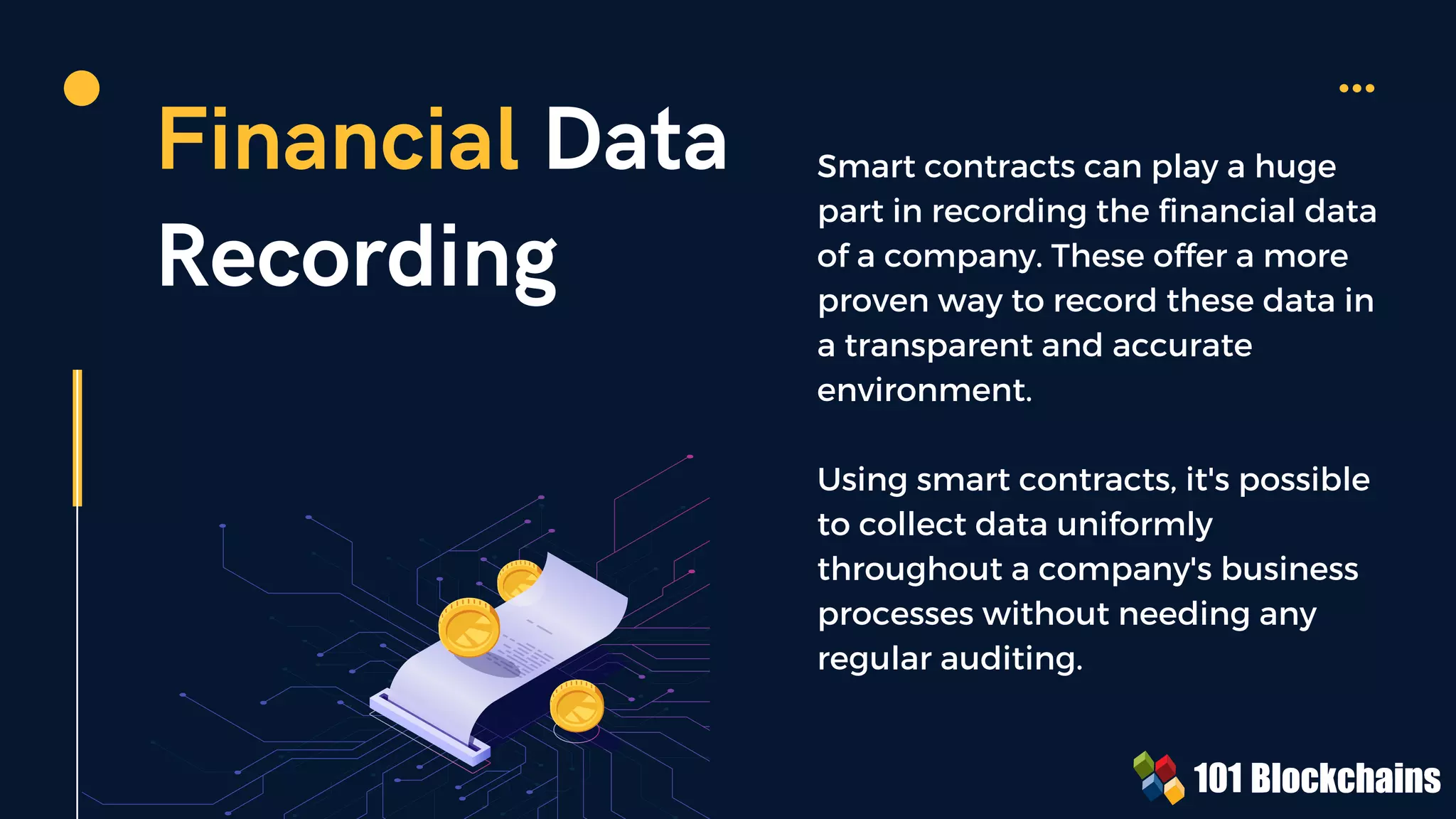Financial Data
Recording
Smart contracts can play a huge
part in recording the financial data
of a company. These offer a more
proven way to record these data in
a transparent and accurate
environment.
Using smart contracts, it's possible
to collect data uniformly
throughout a company's business
processes without needing any
regular auditing.
 