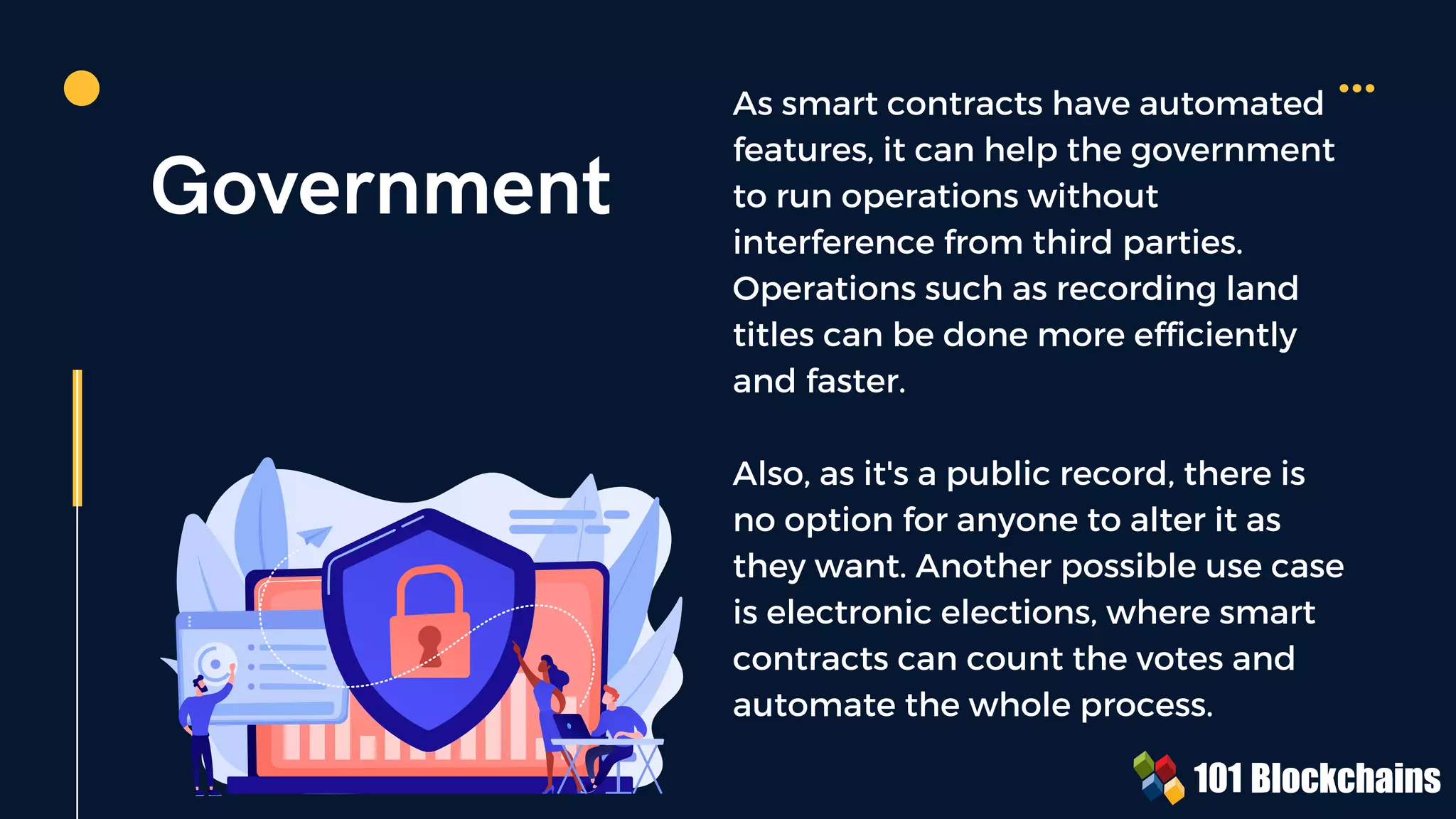 Government
As smart contracts have automated
features, it can help the government
to run operations without
interference from third parties.
Operations such as recording land
titles can be done more efficiently
and faster.
Also, as it's a public record, there is
no option for anyone to alter it as
they want. Another possible use case
is electronic elections, where smart
contracts can count the votes and
automate the whole process.
 