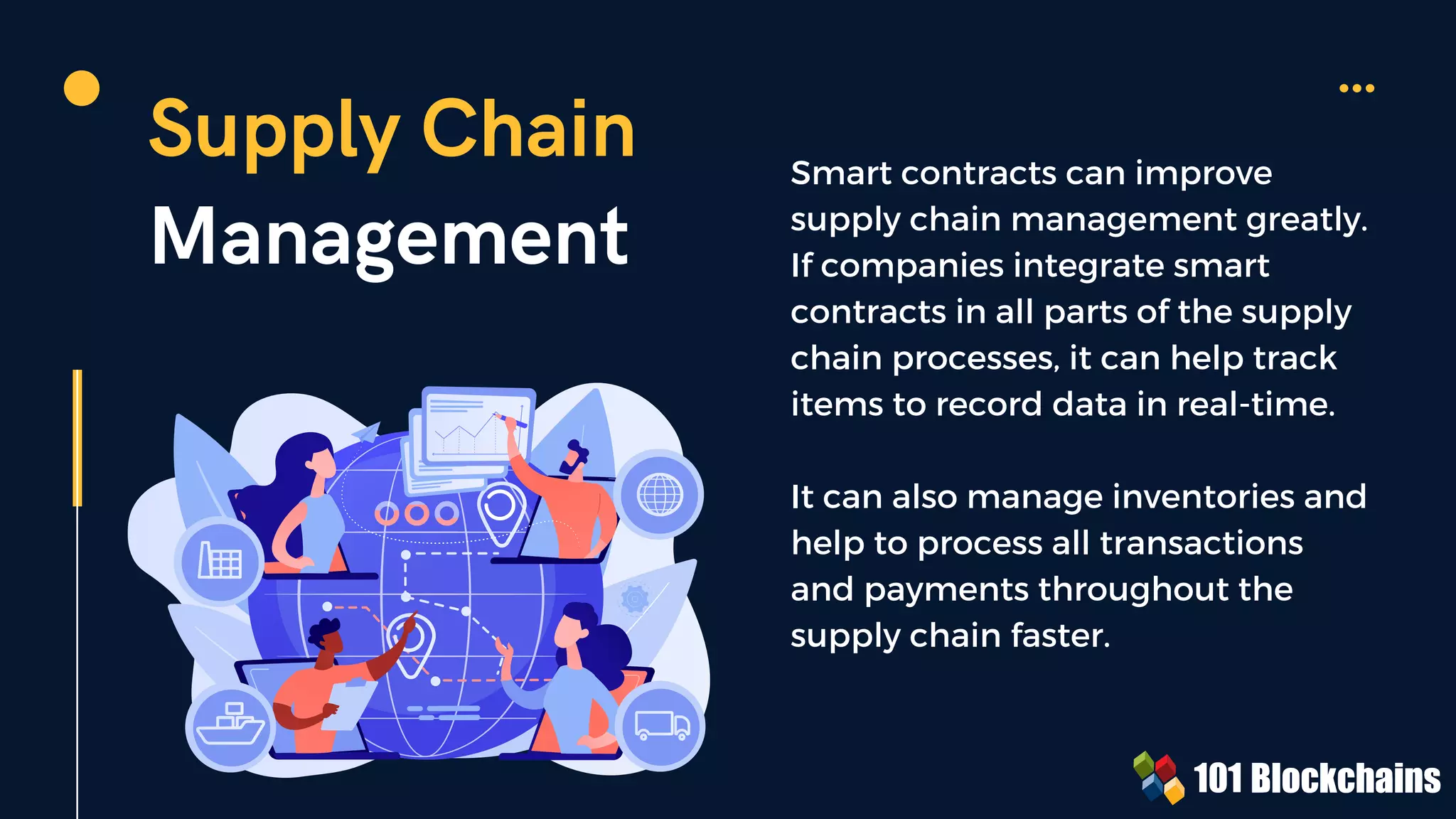 Supply Chain
Management
Smart contracts can improve
supply chain management greatly.
If companies integrate smart
contracts in all parts of the supply
chain processes, it can help track
items to record data in real-time.
It can also manage inventories and
help to process all transactions
and payments throughout the
supply chain faster.
 