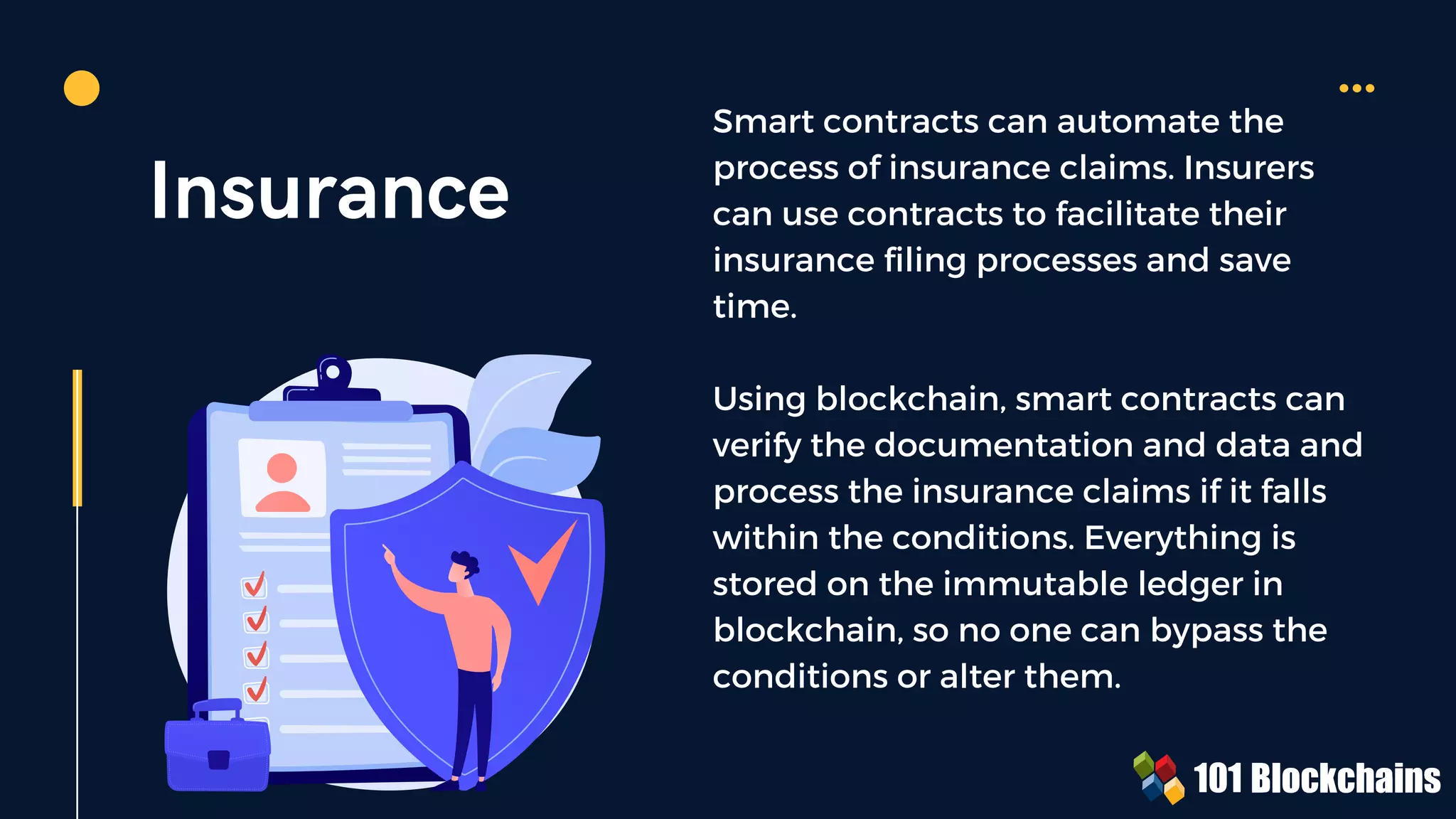 Insurance
Smart contracts can automate the
process of insurance claims. Insurers
can use contracts to facilitate their
insurance filing processes and save
time.
Using blockchain, smart contracts can
verify the documentation and data and
process the insurance claims if it falls
within the conditions. Everything is
stored on the immutable ledger in
blockchain, so no one can bypass the
conditions or alter them.
 