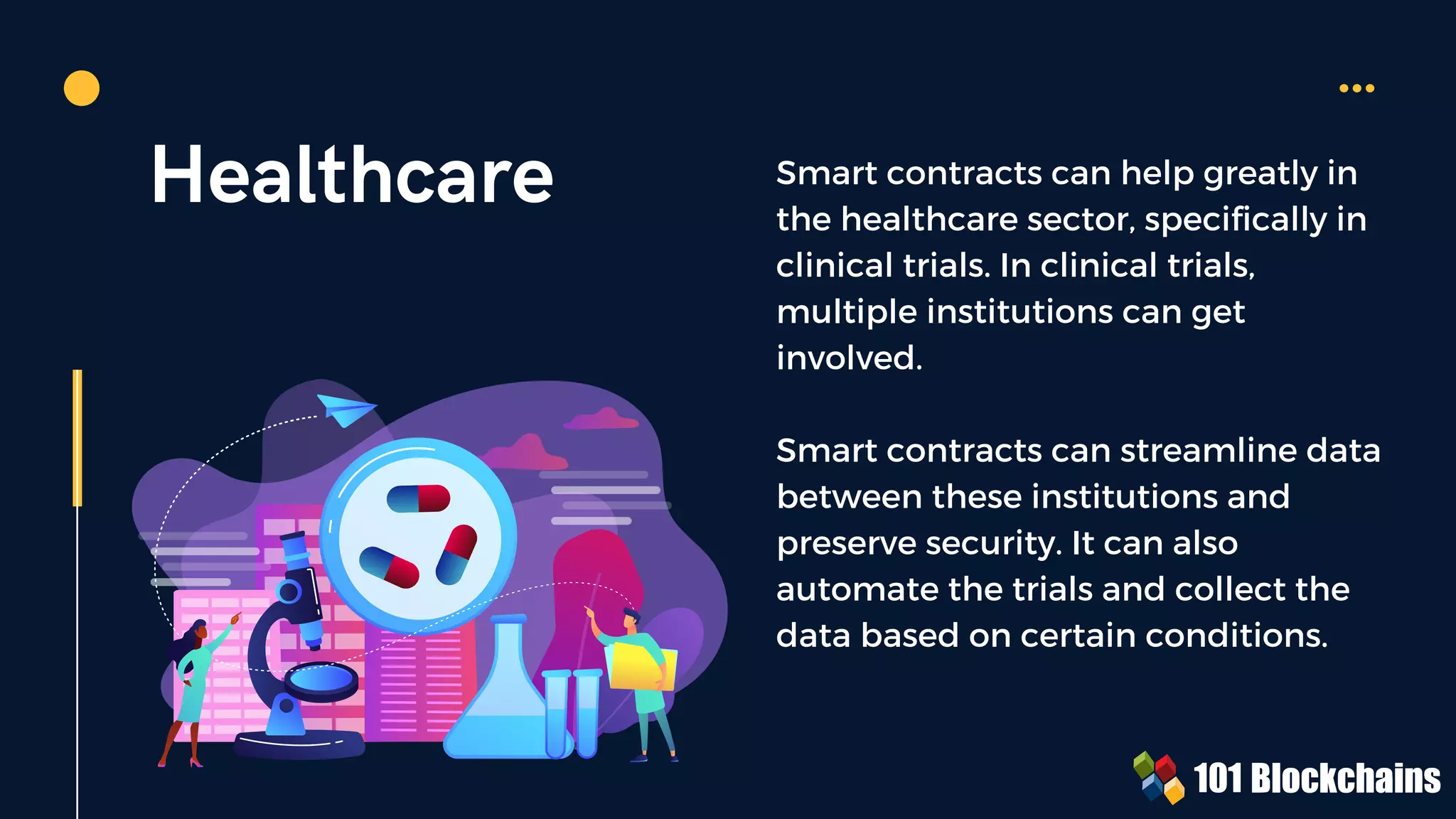 Healthcare Smart contracts can help greatly in
the healthcare sector, specifically in
clinical trials. In clinical trials,
multiple institutions can get
involved.
Smart contracts can streamline data
between these institutions and
preserve security. It can also
automate the trials and collect the
data based on certain conditions.
 