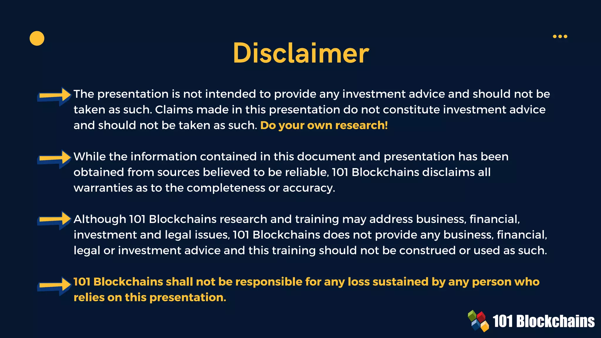 The presentation is not intended to provide any investment advice and should not be
taken as such. Claims made in this presentation do not constitute investment advice
and should not be taken as such. Do your own research!
While the information contained in this document and presentation has been
obtained from sources believed to be reliable, 101 Blockchains disclaims all
warranties as to the completeness or accuracy.
Although 101 Blockchains research and training may address business, financial,
investment and legal issues, 101 Blockchains does not provide any business, financial,
legal or investment advice and this training should not be construed or used as such.
101 Blockchains shall not be responsible for any loss sustained by any person who
relies on this presentation.
Disclaimer
 