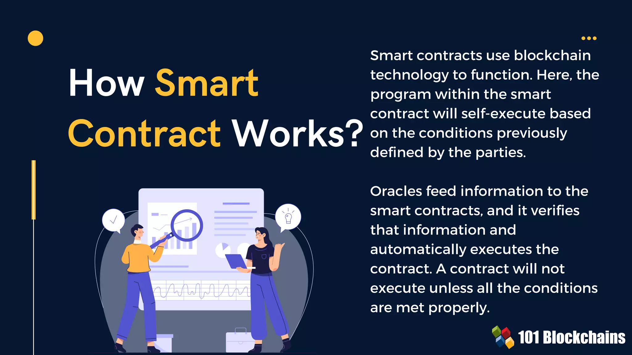 How Smart
Contract Works?
Smart contracts use blockchain
technology to function. Here, the
program within the smart
contract will self-execute based
on the conditions previously
defined by the parties.
Oracles feed information to the
smart contracts, and it verifies
that information and
automatically executes the
contract. A contract will not
execute unless all the conditions
are met properly.
 