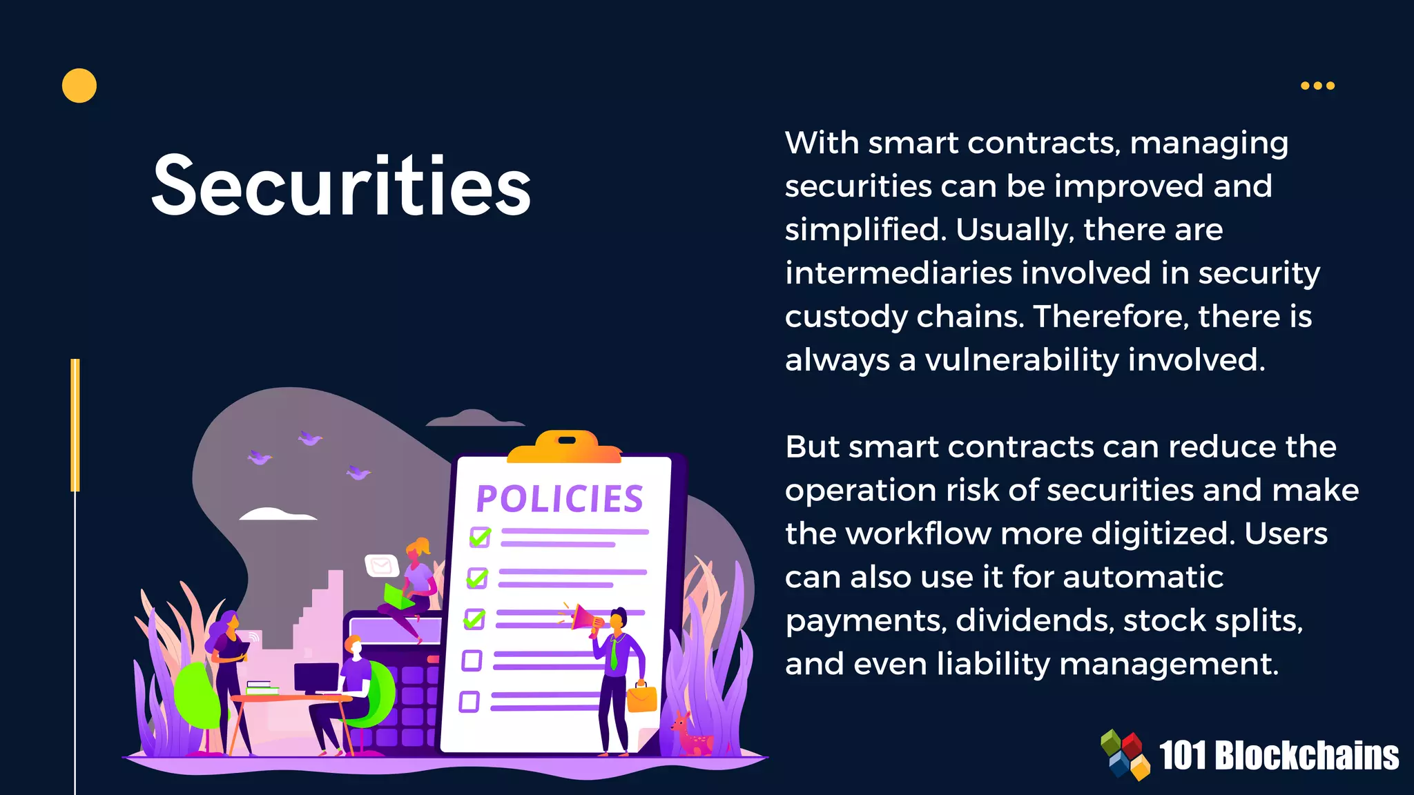 Securities
With smart contracts, managing
securities can be improved and
simplified. Usually, there are
intermediaries involved in security
custody chains. Therefore, there is
always a vulnerability involved.
But smart contracts can reduce the
operation risk of securities and make
the workflow more digitized. Users
can also use it for automatic
payments, dividends, stock splits,
and even liability management.
 