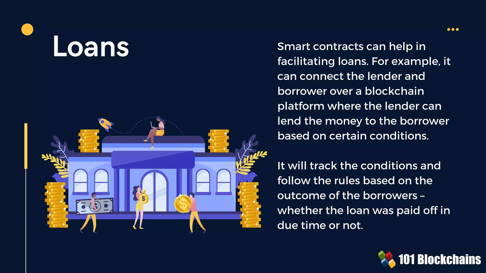 Loans Smart contracts can help in
facilitating loans. For example, it
can connect the lender and
borrower over a blockchain
platform where the lender can
lend the money to the borrower
based on certain conditions.
It will track the conditions and
follow the rules based on the
outcome of the borrowers –
whether the loan was paid off in
due time or not.
 
