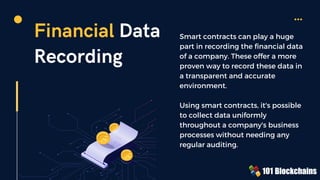 Financial Data
Recording
Smart contracts can play a huge
part in recording the financial data
of a company. These offer a more
proven way to record these data in
a transparent and accurate
environment.
Using smart contracts, it's possible
to collect data uniformly
throughout a company's business
processes without needing any
regular auditing.
 