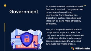 Government
As smart contracts have automated
features, it can help the government
to run operations without
interference from third parties.
Operations such as recording land
titles can be done more efficiently
and faster.
Also, as it's a public record, there is
no option for anyone to alter it as
they want. Another possible use case
is electronic elections, where smart
contracts can count the votes and
automate the whole process.
 