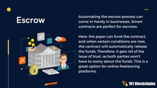Escrow
Automating the escrow process can
come in handy in businesses. Smart
contracts are perfect for escrows.
Here, the payer can fund the contract,
and when certain conditions are met,
the contract will automatically release
the funds. Therefore, it gets rid of the
issue of trust, as both parties won't
have to worry about the funds. This is a
great option for online freelancing
platforms.
 