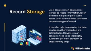 Record Storage Users can use smart contracts as
storage to record information. It can
also help in digitizing real-world
assets. Users can use these databases
to store any type of record.
It can also help in renewing the data
or releasing them based on pre-
defined rules. However, smart
contracts need to be thoroughly
audited to get rid of any form of
programming bugs.
 