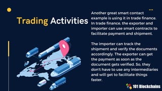 Trading Activities
Another great smart contact
example is using it in trade finance.
In trade finance, the exporter and
importer can use smart contracts to
facilitate payment and shipment.
The importer can track the
shipment and verify the documents
accordingly. The exporter can get
the payment as soon as the
document gets verified. So, they
don't have to use any intermediaries
and will get to facilitate things
faster.
 
