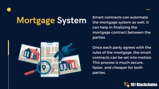Mortgage System Smart contracts can automate
the mortgage system as well. It
can help in finalizing the
mortgage contract between the
parties.
Once each party agrees with the
rules of the mortgage, the smart
contracts can be set into motion.
This process is much secure,
faster, and cheaper for both
parties.
 