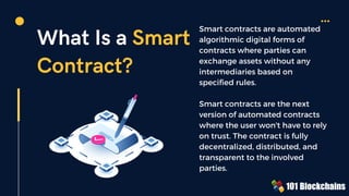 What Is a Smart
Contract?
Smart contracts are automated
algorithmic digital forms of
contracts where parties can
exchange assets without any
intermediaries based on
specified rules.
Smart contracts are the next
version of automated contracts
where the user won't have to rely
on trust. The contract is fully
decentralized, distributed, and
transparent to the involved
parties.
 