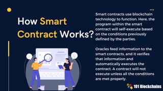 How Smart
Contract Works?
Smart contracts use blockchain
technology to function. Here, the
program within the smart
contract will self-execute based
on the conditions previously
defined by the parties.
Oracles feed information to the
smart contracts, and it verifies
that information and
automatically executes the
contract. A contract will not
execute unless all the conditions
are met properly.
 