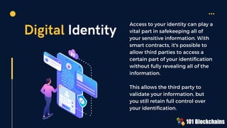 Digital Identity
Access to your identity can play a
vital part in safekeeping all of
your sensitive information. With
smart contracts, it's possible to
allow third parties to access a
certain part of your identification
without fully revealing all of the
information.
This allows the third party to
validate your information, but
you still retain full control over
your identification.
 
