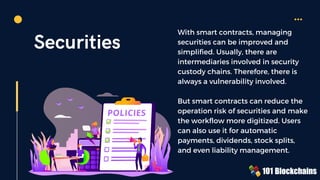 Securities
With smart contracts, managing
securities can be improved and
simplified. Usually, there are
intermediaries involved in security
custody chains. Therefore, there is
always a vulnerability involved.
But smart contracts can reduce the
operation risk of securities and make
the workflow more digitized. Users
can also use it for automatic
payments, dividends, stock splits,
and even liability management.
 