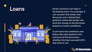 Loans Smart contracts can help in
facilitating loans. For example, it
can connect the lender and
borrower over a blockchain
platform where the lender can
lend the money to the borrower
based on certain conditions.
It will track the conditions and
follow the rules based on the
outcome of the borrowers –
whether the loan was paid off in
due time or not.
 