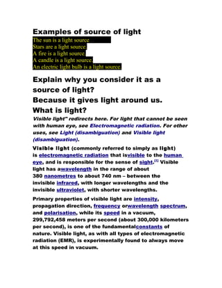 Examples of source of light
The sun is a light source
Stars are a light source.
A fire is a light source.
A candle is a light source.
An electric light bulb is a light source.

Explain why you consider it as a
source of light?
Because it gives light around us.
What is light?
Visible light" redirects here. For light that cannot be seen
with human eye, see Electromagnetic radiation. For other
uses, see Light (disambiguation) and Visible light
(disambiguation).
Visible light (commonly referred to simply as light)
is electromagnetic radiation that isvisible to the human
eye, and is responsible for the sense of sight.[1] Visible
light has awavelength in the range of about
380 nanometres to about 740 nm – between the
invisible infrared, with longer wavelengths and the
invisible ultraviolet, with shorter wavelengths.
Primary properties of visible light are intensity,
propagation direction, frequency orwavelength spectrum,
and polarisation, while its speed in a vacuum,
299,792,458 meters per second (about 300,000 kilometers
per second), is one of the fundamentalconstants of
nature. Visible light, as with all types of electromagnetic
radiation (EMR), is experimentally found to always move
at this speed in vacuum.
 