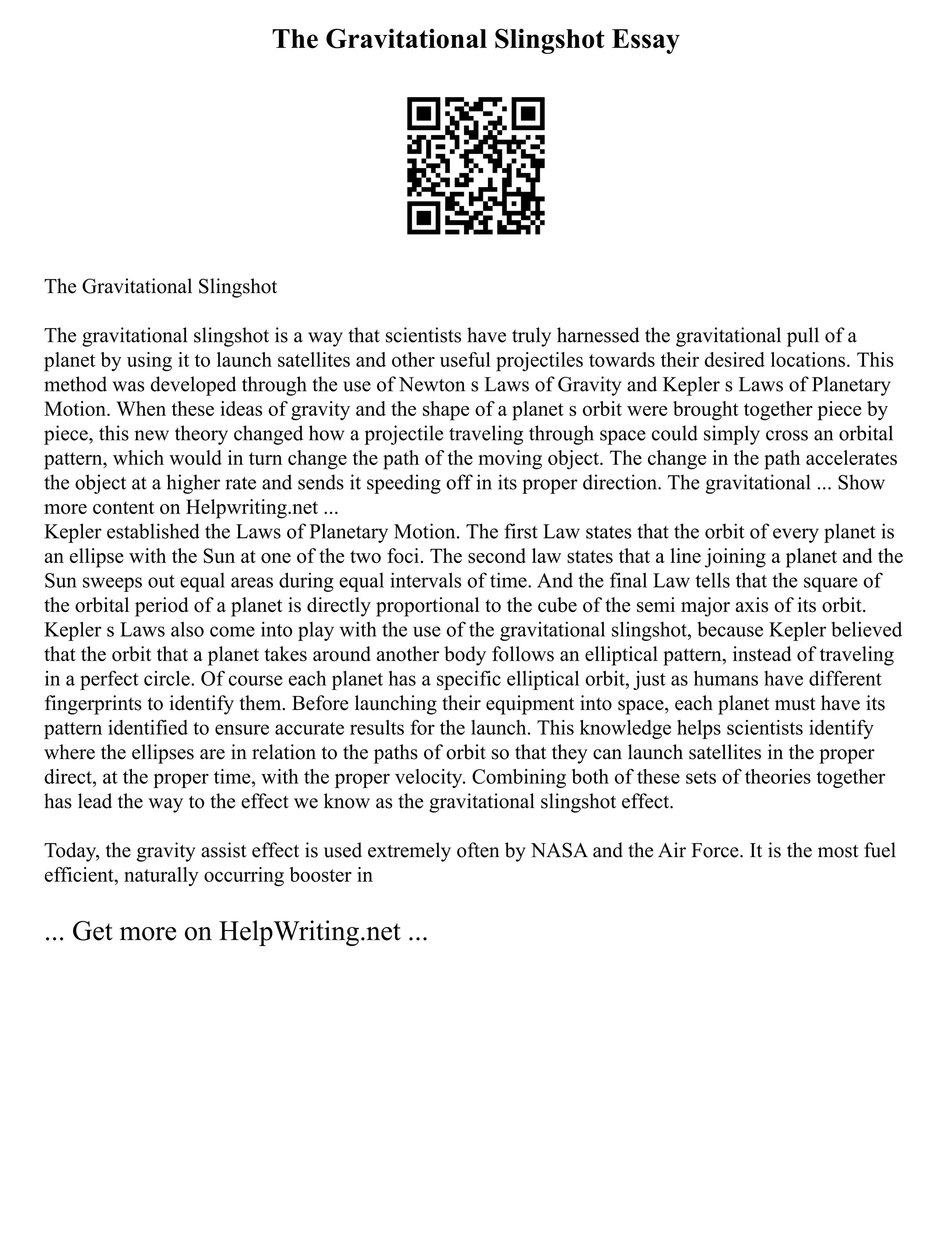 The Gravitational Slingshot Essay
The Gravitational Slingshot
The gravitational slingshot is a way that scientists have truly harnessed the gravitational pull of a
planet by using it to launch satellites and other useful projectiles towards their desired locations. This
method was developed through the use of Newton s Laws of Gravity and Kepler s Laws of Planetary
Motion. When these ideas of gravity and the shape of a planet s orbit were brought together piece by
piece, this new theory changed how a projectile traveling through space could simply cross an orbital
pattern, which would in turn change the path of the moving object. The change in the path accelerates
the object at a higher rate and sends it speeding off in its proper direction. The gravitational ... Show
more content on Helpwriting.net ...
Kepler established the Laws of Planetary Motion. The first Law states that the orbit of every planet is
an ellipse with the Sun at one of the two foci. The second law states that a line joining a planet and the
Sun sweeps out equal areas during equal intervals of time. And the final Law tells that the square of
the orbital period of a planet is directly proportional to the cube of the semi major axis of its orbit.
Kepler s Laws also come into play with the use of the gravitational slingshot, because Kepler believed
that the orbit that a planet takes around another body follows an elliptical pattern, instead of traveling
in a perfect circle. Of course each planet has a specific elliptical orbit, just as humans have different
fingerprints to identify them. Before launching their equipment into space, each planet must have its
pattern identified to ensure accurate results for the launch. This knowledge helps scientists identify
where the ellipses are in relation to the paths of orbit so that they can launch satellites in the proper
direct, at the proper time, with the proper velocity. Combining both of these sets of theories together
has lead the way to the effect we know as the gravitational slingshot effect.
Today, the gravity assist effect is used extremely often by NASA and the Air Force. It is the most fuel
efficient, naturally occurring booster in
... Get more on HelpWriting.net ...
 
