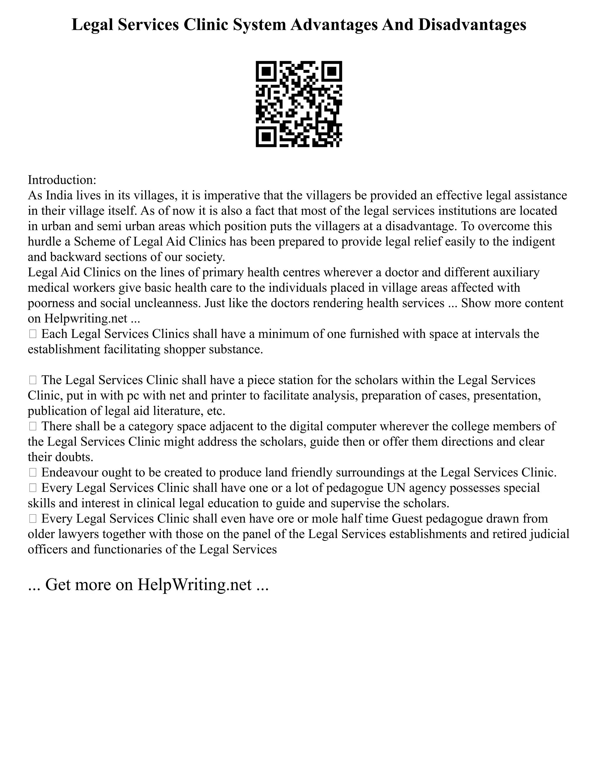 Legal Services Clinic System Advantages And Disadvantages
Introduction:
As India lives in its villages, it is imperative that the villagers be provided an effective legal assistance
in their village itself. As of now it is also a fact that most of the legal services institutions are located
in urban and semi urban areas which position puts the villagers at a disadvantage. To overcome this
hurdle a Scheme of Legal Aid Clinics has been prepared to provide legal relief easily to the indigent
and backward sections of our society.
Legal Aid Clinics on the lines of primary health centres wherever a doctor and different auxiliary
medical workers give basic health care to the individuals placed in village areas affected with
poorness and social uncleanness. Just like the doctors rendering health services ... Show more content
on Helpwriting.net ...
 Each Legal Services Clinics shall have a minimum of one furnished with space at intervals the
establishment facilitating shopper substance.
 The Legal Services Clinic shall have a piece station for the scholars within the Legal Services
Clinic, put in with pc with net and printer to facilitate analysis, preparation of cases, presentation,
publication of legal aid literature, etc.
 There shall be a category space adjacent to the digital computer wherever the college members of
the Legal Services Clinic might address the scholars, guide then or offer them directions and clear
their doubts.
 Endeavour ought to be created to produce land friendly surroundings at the Legal Services Clinic.
 Every Legal Services Clinic shall have one or a lot of pedagogue UN agency possesses special
skills and interest in clinical legal education to guide and supervise the scholars.
 Every Legal Services Clinic shall even have ore or mole half time Guest pedagogue drawn from
older lawyers together with those on the panel of the Legal Services establishments and retired judicial
officers and functionaries of the Legal Services
... Get more on HelpWriting.net ...
 
