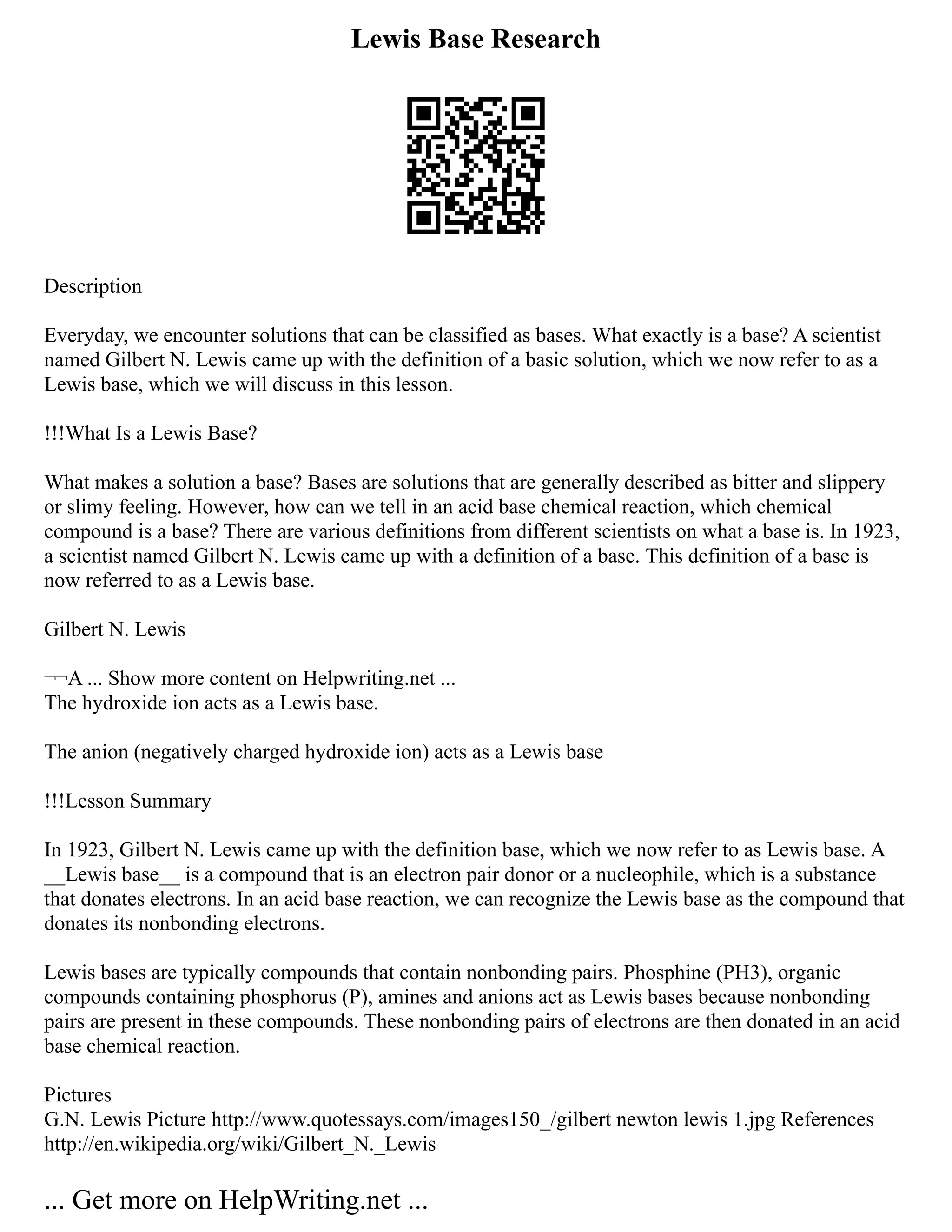 Lewis Base Research
Description
Everyday, we encounter solutions that can be classified as bases. What exactly is a base? A scientist
named Gilbert N. Lewis came up with the definition of a basic solution, which we now refer to as a
Lewis base, which we will discuss in this lesson.
!!!What Is a Lewis Base?
What makes a solution a base? Bases are solutions that are generally described as bitter and slippery
or slimy feeling. However, how can we tell in an acid base chemical reaction, which chemical
compound is a base? There are various definitions from different scientists on what a base is. In 1923,
a scientist named Gilbert N. Lewis came up with a definition of a base. This definition of a base is
now referred to as a Lewis base.
Gilbert N. Lewis
¬¬A ... Show more content on Helpwriting.net ...
The hydroxide ion acts as a Lewis base.
The anion (negatively charged hydroxide ion) acts as a Lewis base
!!!Lesson Summary
In 1923, Gilbert N. Lewis came up with the definition base, which we now refer to as Lewis base. A
__Lewis base__ is a compound that is an electron pair donor or a nucleophile, which is a substance
that donates electrons. In an acid base reaction, we can recognize the Lewis base as the compound that
donates its nonbonding electrons.
Lewis bases are typically compounds that contain nonbonding pairs. Phosphine (PH3), organic
compounds containing phosphorus (P), amines and anions act as Lewis bases because nonbonding
pairs are present in these compounds. These nonbonding pairs of electrons are then donated in an acid
base chemical reaction.
Pictures
G.N. Lewis Picture http://www.quotessays.com/images150_/gilbert newton lewis 1.jpg References
http://en.wikipedia.org/wiki/Gilbert_N._Lewis
... Get more on HelpWriting.net ...
 