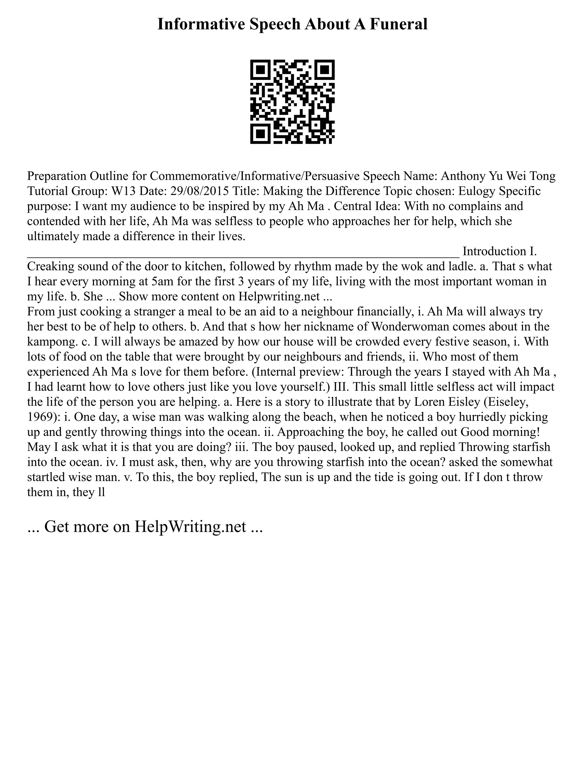 Informative Speech About A Funeral
Preparation Outline for Commemorative/Informative/Persuasive Speech Name: Anthony Yu Wei Tong
Tutorial Group: W13 Date: 29/08/2015 Title: Making the Difference Topic chosen: Eulogy Specific
purpose: I want my audience to be inspired by my Ah Ma . Central Idea: With no complains and
contended with her life, Ah Ma was selfless to people who approaches her for help, which she
ultimately made a difference in their lives.
___________________________________________________________________ Introduction I.
Creaking sound of the door to kitchen, followed by rhythm made by the wok and ladle. a. That s what
I hear every morning at 5am for the first 3 years of my life, living with the most important woman in
my life. b. She ... Show more content on Helpwriting.net ...
From just cooking a stranger a meal to be an aid to a neighbour financially, i. Ah Ma will always try
her best to be of help to others. b. And that s how her nickname of Wonderwoman comes about in the
kampong. c. I will always be amazed by how our house will be crowded every festive season, i. With
lots of food on the table that were brought by our neighbours and friends, ii. Who most of them
experienced Ah Ma s love for them before. (Internal preview: Through the years I stayed with Ah Ma ,
I had learnt how to love others just like you love yourself.) III. This small little selfless act will impact
the life of the person you are helping. a. Here is a story to illustrate that by Loren Eisley (Eiseley,
1969): i. One day, a wise man was walking along the beach, when he noticed a boy hurriedly picking
up and gently throwing things into the ocean. ii. Approaching the boy, he called out Good morning!
May I ask what it is that you are doing? iii. The boy paused, looked up, and replied Throwing starfish
into the ocean. iv. I must ask, then, why are you throwing starfish into the ocean? asked the somewhat
startled wise man. v. To this, the boy replied, The sun is up and the tide is going out. If I don t throw
them in, they ll
... Get more on HelpWriting.net ...
 