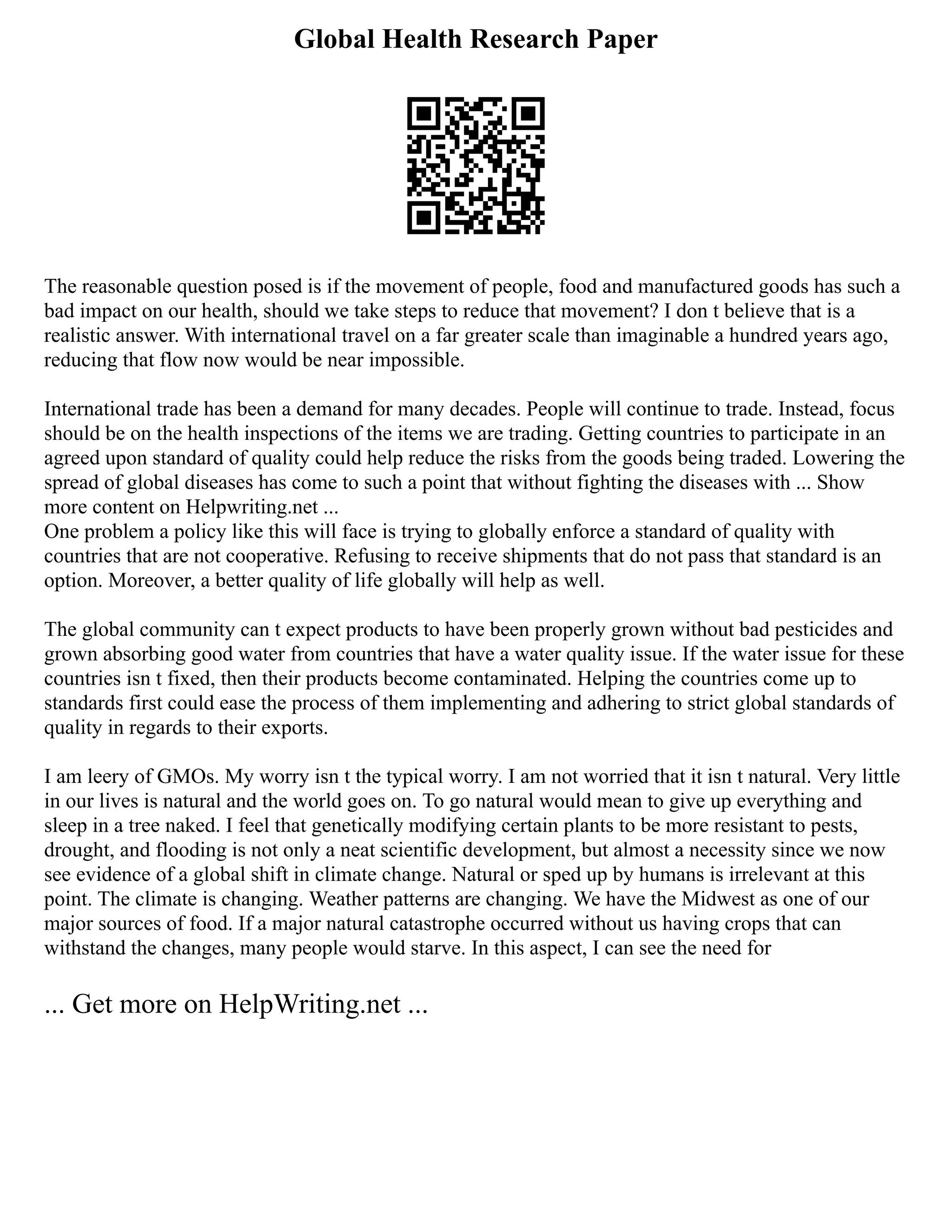 Global Health Research Paper
The reasonable question posed is if the movement of people, food and manufactured goods has such a
bad impact on our health, should we take steps to reduce that movement? I don t believe that is a
realistic answer. With international travel on a far greater scale than imaginable a hundred years ago,
reducing that flow now would be near impossible.
International trade has been a demand for many decades. People will continue to trade. Instead, focus
should be on the health inspections of the items we are trading. Getting countries to participate in an
agreed upon standard of quality could help reduce the risks from the goods being traded. Lowering the
spread of global diseases has come to such a point that without fighting the diseases with ... Show
more content on Helpwriting.net ...
One problem a policy like this will face is trying to globally enforce a standard of quality with
countries that are not cooperative. Refusing to receive shipments that do not pass that standard is an
option. Moreover, a better quality of life globally will help as well.
The global community can t expect products to have been properly grown without bad pesticides and
grown absorbing good water from countries that have a water quality issue. If the water issue for these
countries isn t fixed, then their products become contaminated. Helping the countries come up to
standards first could ease the process of them implementing and adhering to strict global standards of
quality in regards to their exports.
I am leery of GMOs. My worry isn t the typical worry. I am not worried that it isn t natural. Very little
in our lives is natural and the world goes on. To go natural would mean to give up everything and
sleep in a tree naked. I feel that genetically modifying certain plants to be more resistant to pests,
drought, and flooding is not only a neat scientific development, but almost a necessity since we now
see evidence of a global shift in climate change. Natural or sped up by humans is irrelevant at this
point. The climate is changing. Weather patterns are changing. We have the Midwest as one of our
major sources of food. If a major natural catastrophe occurred without us having crops that can
withstand the changes, many people would starve. In this aspect, I can see the need for
... Get more on HelpWriting.net ...
 