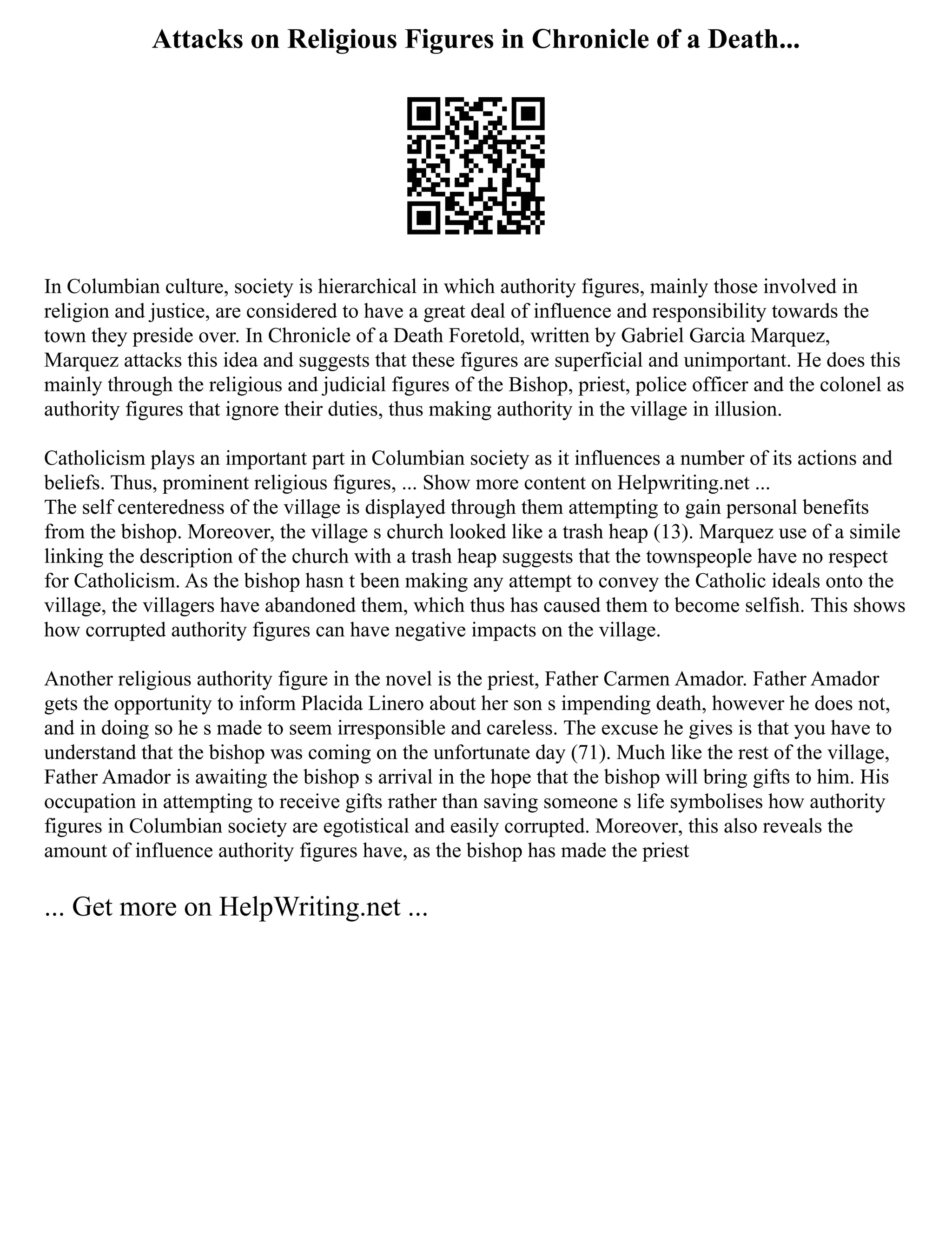 Attacks on Religious Figures in Chronicle of a Death...
In Columbian culture, society is hierarchical in which authority figures, mainly those involved in
religion and justice, are considered to have a great deal of influence and responsibility towards the
town they preside over. In Chronicle of a Death Foretold, written by Gabriel Garcia Marquez,
Marquez attacks this idea and suggests that these figures are superficial and unimportant. He does this
mainly through the religious and judicial figures of the Bishop, priest, police officer and the colonel as
authority figures that ignore their duties, thus making authority in the village in illusion.
Catholicism plays an important part in Columbian society as it influences a number of its actions and
beliefs. Thus, prominent religious figures, ... Show more content on Helpwriting.net ...
The self centeredness of the village is displayed through them attempting to gain personal benefits
from the bishop. Moreover, the village s church looked like a trash heap (13). Marquez use of a simile
linking the description of the church with a trash heap suggests that the townspeople have no respect
for Catholicism. As the bishop hasn t been making any attempt to convey the Catholic ideals onto the
village, the villagers have abandoned them, which thus has caused them to become selfish. This shows
how corrupted authority figures can have negative impacts on the village.
Another religious authority figure in the novel is the priest, Father Carmen Amador. Father Amador
gets the opportunity to inform Placida Linero about her son s impending death, however he does not,
and in doing so he s made to seem irresponsible and careless. The excuse he gives is that you have to
understand that the bishop was coming on the unfortunate day (71). Much like the rest of the village,
Father Amador is awaiting the bishop s arrival in the hope that the bishop will bring gifts to him. His
occupation in attempting to receive gifts rather than saving someone s life symbolises how authority
figures in Columbian society are egotistical and easily corrupted. Moreover, this also reveals the
amount of influence authority figures have, as the bishop has made the priest
... Get more on HelpWriting.net ...
 