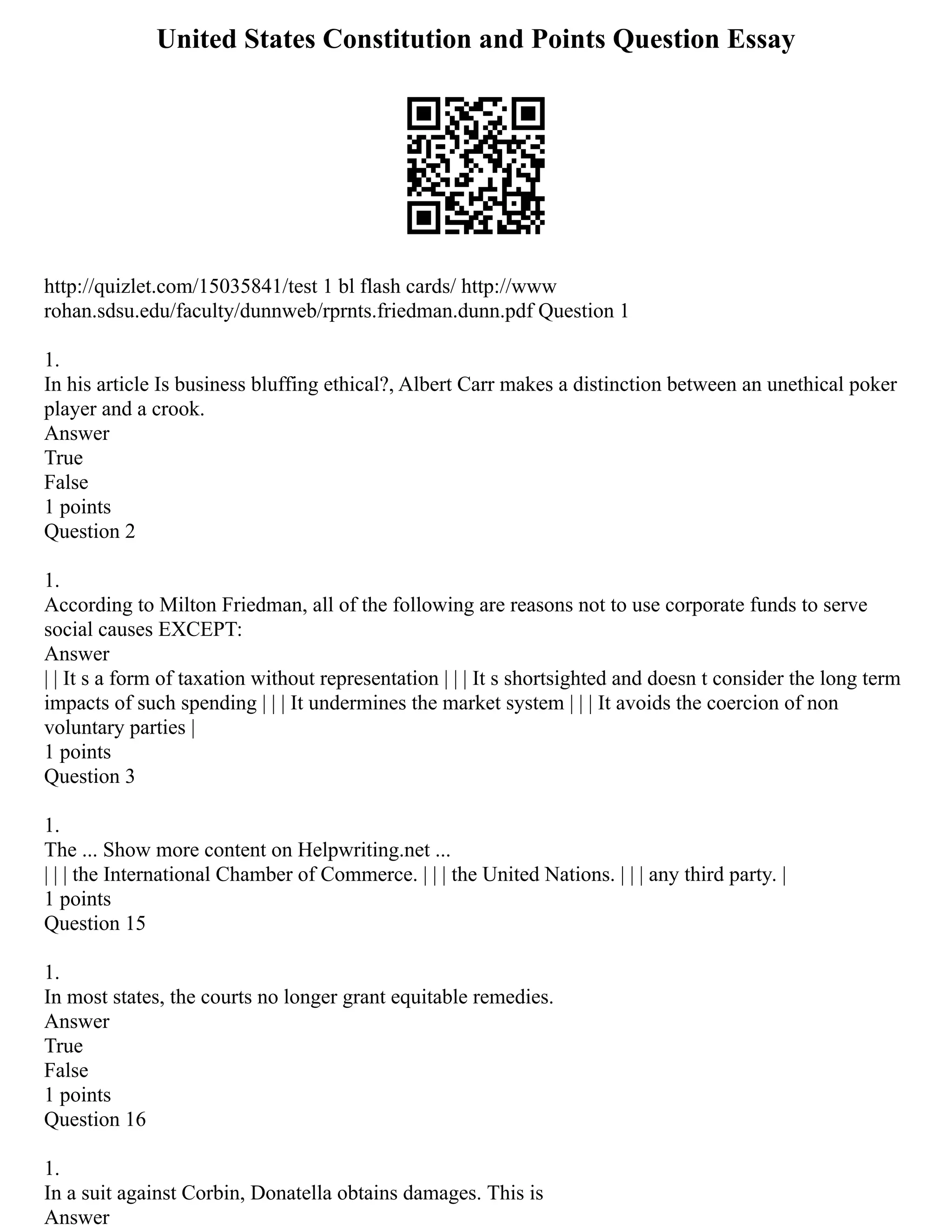 United States Constitution and Points Question Essay
http://quizlet.com/15035841/test 1 bl flash cards/ http://www
rohan.sdsu.edu/faculty/dunnweb/rprnts.friedman.dunn.pdf Question 1
1.
In his article Is business bluffing ethical?, Albert Carr makes a distinction between an unethical poker
player and a crook.
Answer
True
False
1 points
Question 2
1.
According to Milton Friedman, all of the following are reasons not to use corporate funds to serve
social causes EXCEPT:
Answer
| | It s a form of taxation without representation | | | It s shortsighted and doesn t consider the long term
impacts of such spending | | | It undermines the market system | | | It avoids the coercion of non
voluntary parties |
1 points
Question 3
1.
The ... Show more content on Helpwriting.net ...
| | | the International Chamber of Commerce. | | | the United Nations. | | | any third party. |
1 points
Question 15
1.
In most states, the courts no longer grant equitable remedies.
Answer
True
False
1 points
Question 16
1.
In a suit against Corbin, Donatella obtains damages. This is
Answer
 