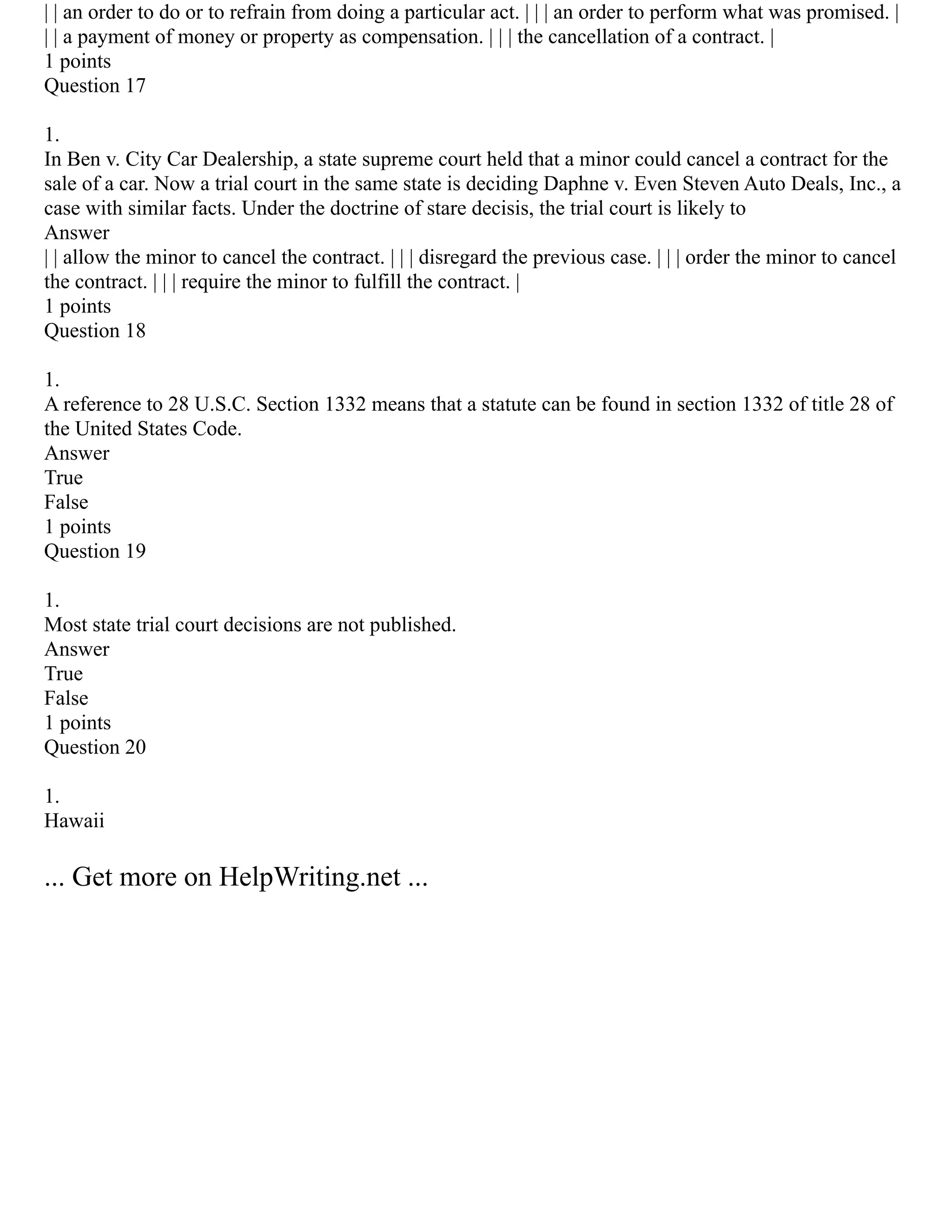 | | an order to do or to refrain from doing a particular act. | | | an order to perform what was promised. |
| | a payment of money or property as compensation. | | | the cancellation of a contract. |
1 points
Question 17
1.
In Ben v. City Car Dealership, a state supreme court held that a minor could cancel a contract for the
sale of a car. Now a trial court in the same state is deciding Daphne v. Even Steven Auto Deals, Inc., a
case with similar facts. Under the doctrine of stare decisis, the trial court is likely to
Answer
| | allow the minor to cancel the contract. | | | disregard the previous case. | | | order the minor to cancel
the contract. | | | require the minor to fulfill the contract. |
1 points
Question 18
1.
A reference to 28 U.S.C. Section 1332 means that a statute can be found in section 1332 of title 28 of
the United States Code.
Answer
True
False
1 points
Question 19
1.
Most state trial court decisions are not published.
Answer
True
False
1 points
Question 20
1.
Hawaii
... Get more on HelpWriting.net ...
 