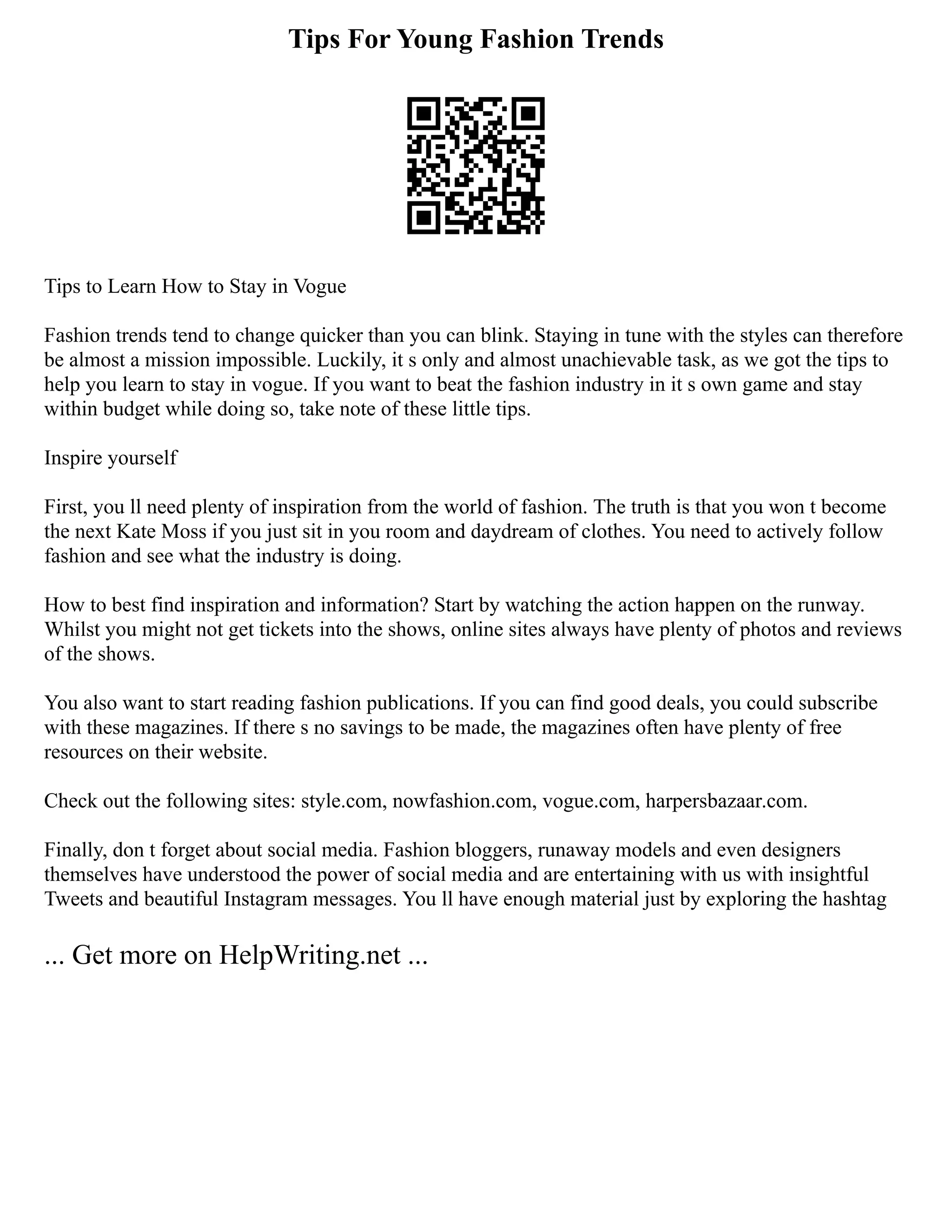 Tips For Young Fashion Trends
Tips to Learn How to Stay in Vogue
Fashion trends tend to change quicker than you can blink. Staying in tune with the styles can therefore
be almost a mission impossible. Luckily, it s only and almost unachievable task, as we got the tips to
help you learn to stay in vogue. If you want to beat the fashion industry in it s own game and stay
within budget while doing so, take note of these little tips.
Inspire yourself
First, you ll need plenty of inspiration from the world of fashion. The truth is that you won t become
the next Kate Moss if you just sit in you room and daydream of clothes. You need to actively follow
fashion and see what the industry is doing.
How to best find inspiration and information? Start by watching the action happen on the runway.
Whilst you might not get tickets into the shows, online sites always have plenty of photos and reviews
of the shows.
You also want to start reading fashion publications. If you can find good deals, you could subscribe
with these magazines. If there s no savings to be made, the magazines often have plenty of free
resources on their website.
Check out the following sites: style.com, nowfashion.com, vogue.com, harpersbazaar.com.
Finally, don t forget about social media. Fashion bloggers, runaway models and even designers
themselves have understood the power of social media and are entertaining with us with insightful
Tweets and beautiful Instagram messages. You ll have enough material just by exploring the hashtag
... Get more on HelpWriting.net ...
 