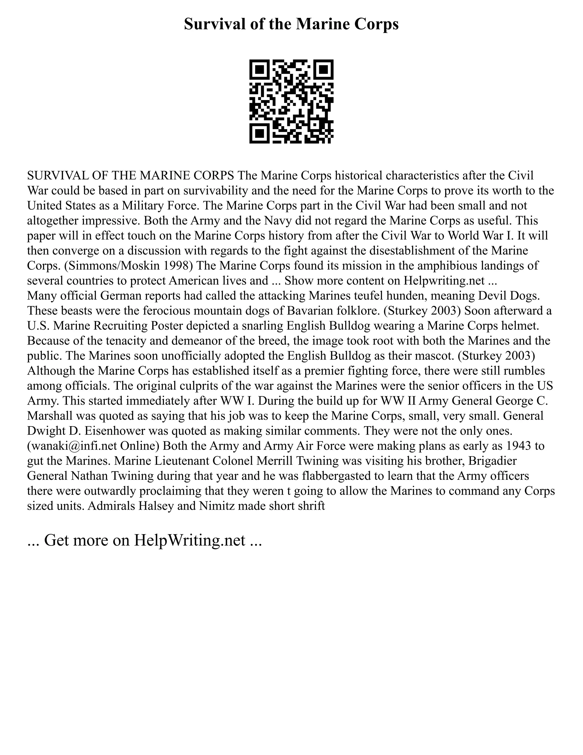 Survival of the Marine Corps
SURVIVAL OF THE MARINE CORPS The Marine Corps historical characteristics after the Civil
War could be based in part on survivability and the need for the Marine Corps to prove its worth to the
United States as a Military Force. The Marine Corps part in the Civil War had been small and not
altogether impressive. Both the Army and the Navy did not regard the Marine Corps as useful. This
paper will in effect touch on the Marine Corps history from after the Civil War to World War I. It will
then converge on a discussion with regards to the fight against the disestablishment of the Marine
Corps. (Simmons/Moskin 1998) The Marine Corps found its mission in the amphibious landings of
several countries to protect American lives and ... Show more content on Helpwriting.net ...
Many official German reports had called the attacking Marines teufel hunden, meaning Devil Dogs.
These beasts were the ferocious mountain dogs of Bavarian folklore. (Sturkey 2003) Soon afterward a
U.S. Marine Recruiting Poster depicted a snarling English Bulldog wearing a Marine Corps helmet.
Because of the tenacity and demeanor of the breed, the image took root with both the Marines and the
public. The Marines soon unofficially adopted the English Bulldog as their mascot. (Sturkey 2003)
Although the Marine Corps has established itself as a premier fighting force, there were still rumbles
among officials. The original culprits of the war against the Marines were the senior officers in the US
Army. This started immediately after WW I. During the build up for WW II Army General George C.
Marshall was quoted as saying that his job was to keep the Marine Corps, small, very small. General
Dwight D. Eisenhower was quoted as making similar comments. They were not the only ones.
(wanaki@infi.net Online) Both the Army and Army Air Force were making plans as early as 1943 to
gut the Marines. Marine Lieutenant Colonel Merrill Twining was visiting his brother, Brigadier
General Nathan Twining during that year and he was flabbergasted to learn that the Army officers
there were outwardly proclaiming that they weren t going to allow the Marines to command any Corps
sized units. Admirals Halsey and Nimitz made short shrift
... Get more on HelpWriting.net ...
 